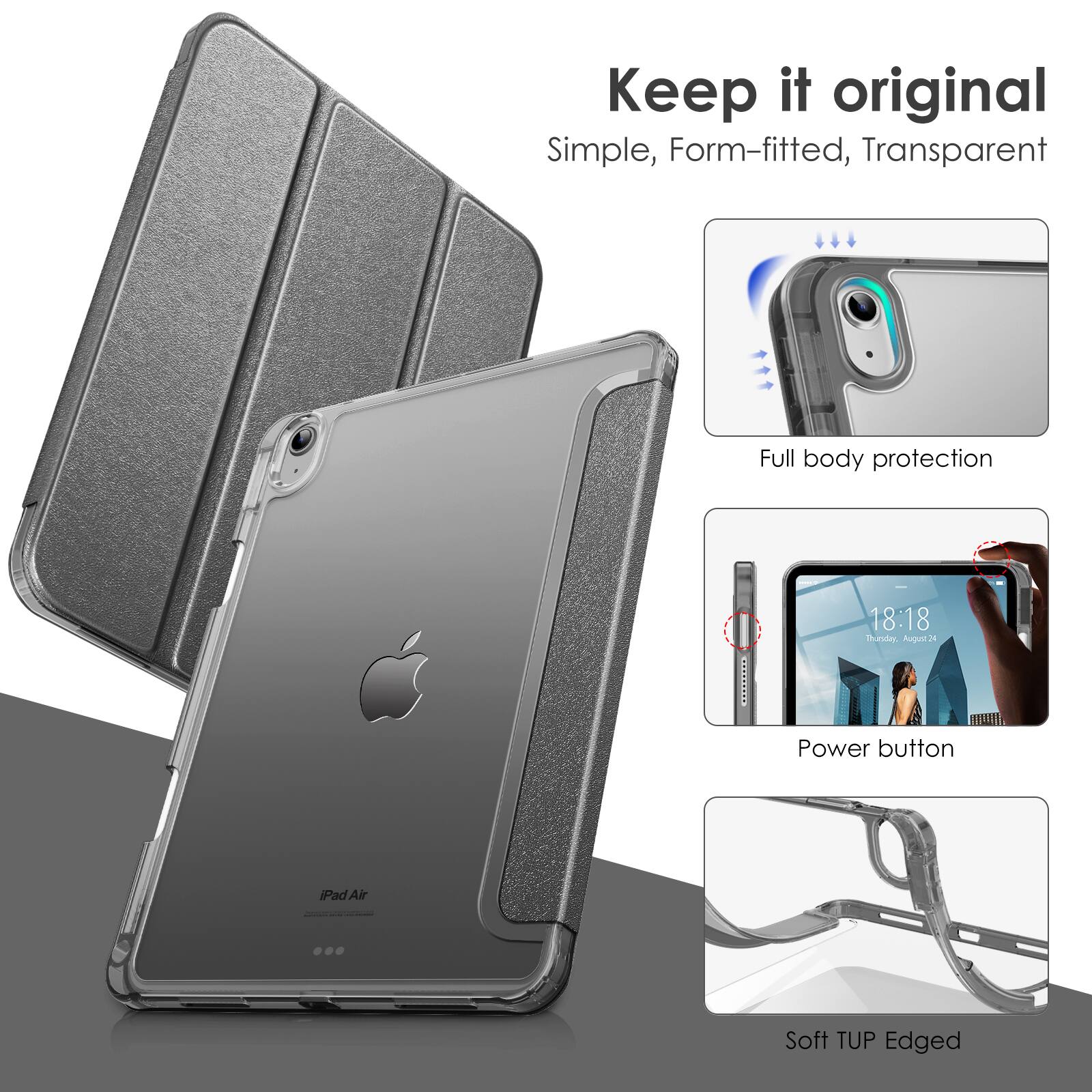 Keep it original  
Simple, Form-fitted, Transparent  

Full body protection  

Power button  

Soft TUP Edged