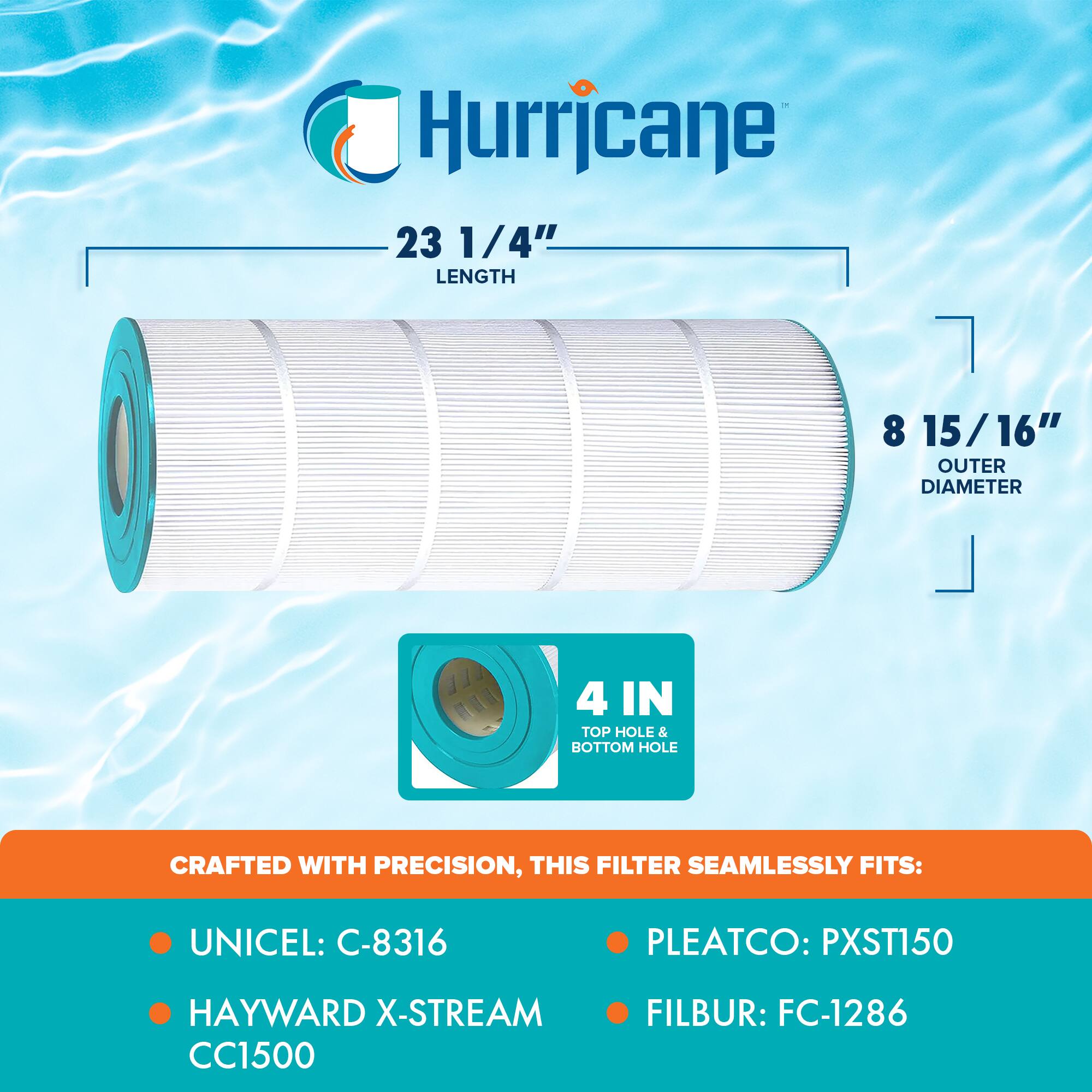 Hurricane

23 1/4" LENGTH

8 15/16" OUTER DIAMETER

4 IN TOP HOLE & BOTTOM HOLE

CRAFTED WITH PRECISION, THIS FILTER SEAMLESSLY FITS:

- UNICEL: C-8316
- HAYWARD X-STREAM CC1500
- PLEATCO: PXST150
- FILBUR: FC-1286