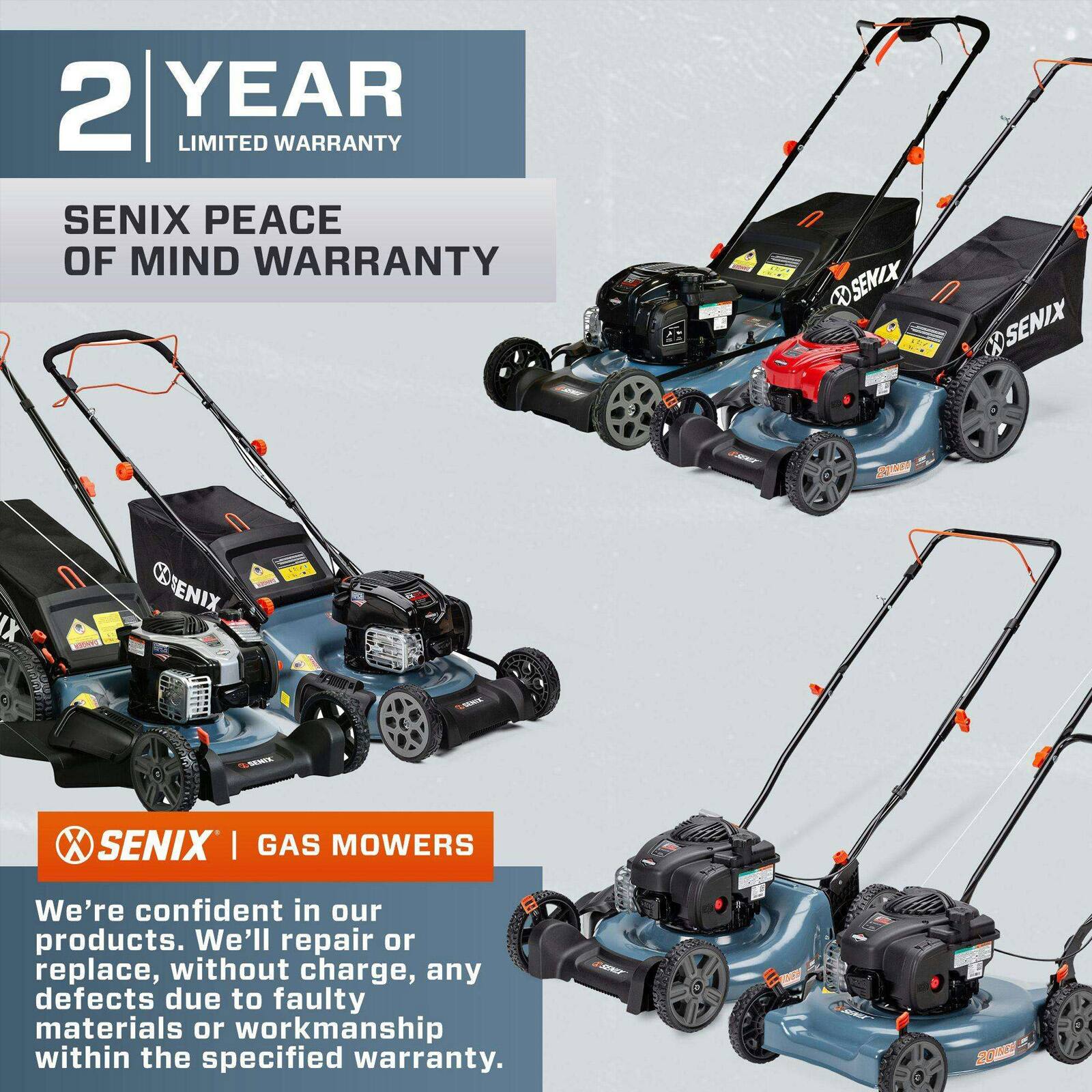 2 YEAR LIMITED WARRANTY  
SENIX PEACE OF MIND WARRANTY  

SENIX GAS MOWERS  

We're confident in our products. We'll repair or replace, without charge, any defects due to faulty materials or workmanship within the specified warranty.