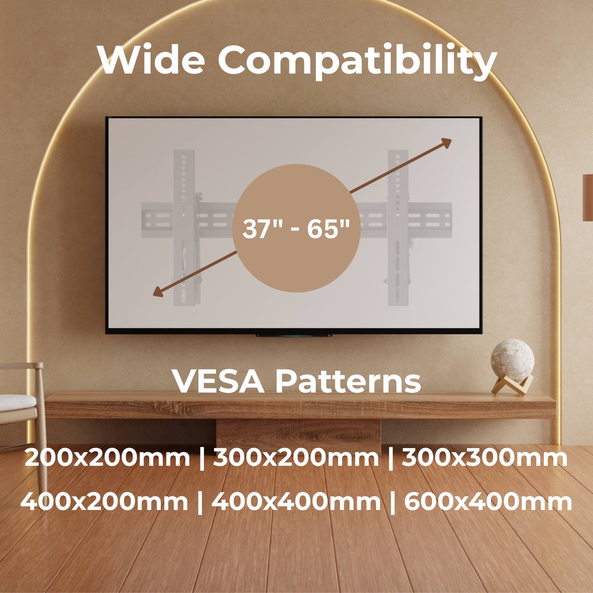 Wide Compatibility  
37" - 65"  

VESA Patterns  
200x200mm | 300x200mm | 300x300mm | 400x200mm | 400x400mm | 600x400mm