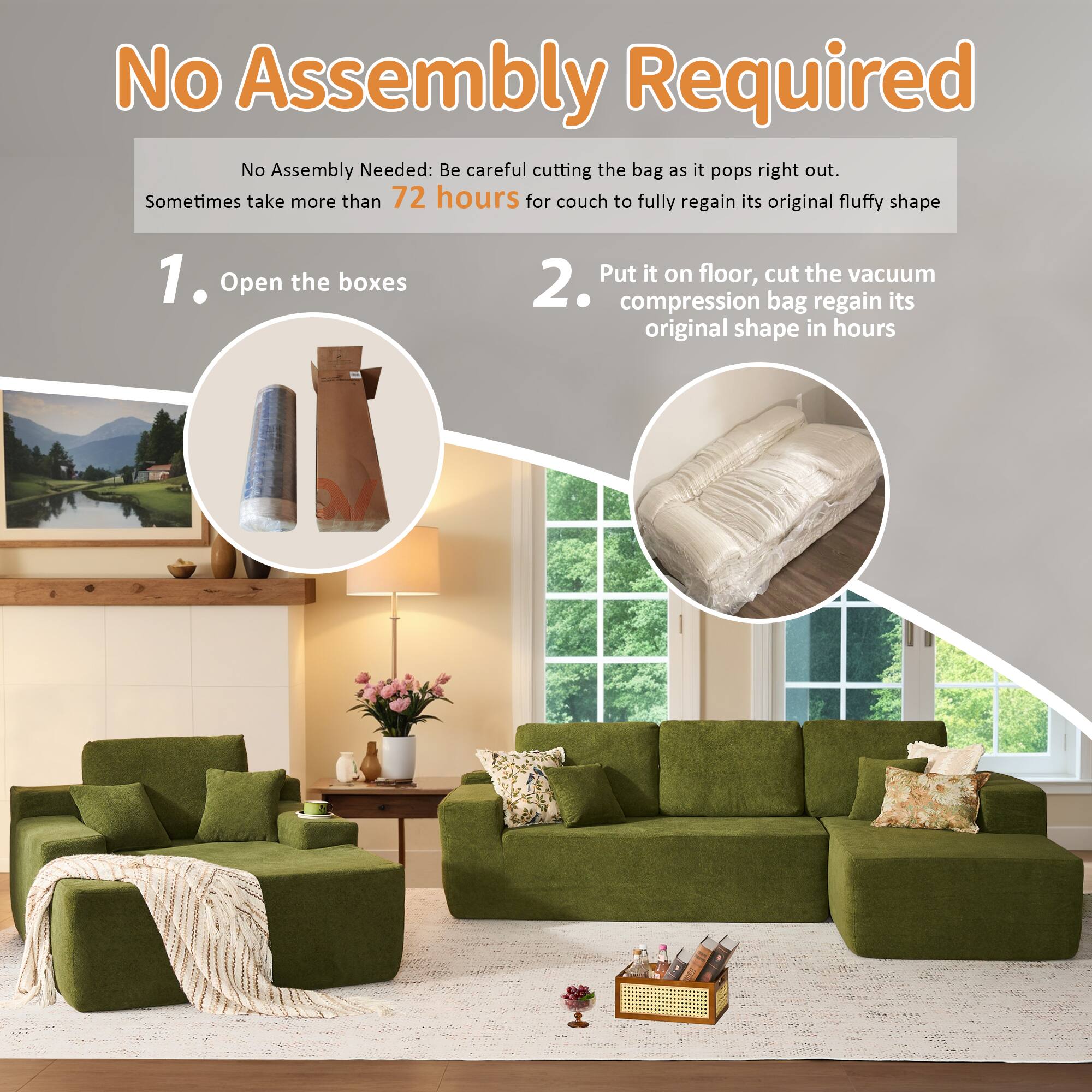 No Assembly Required

No Assembly Needed: Be careful cutting the bag as it pops right out. Sometimes take more than 72 hours for couch to fully regain its original fluffy shape

1. Open the boxes

2. Put it on floor, cut the vacuum compression bag regain its original shape in hours