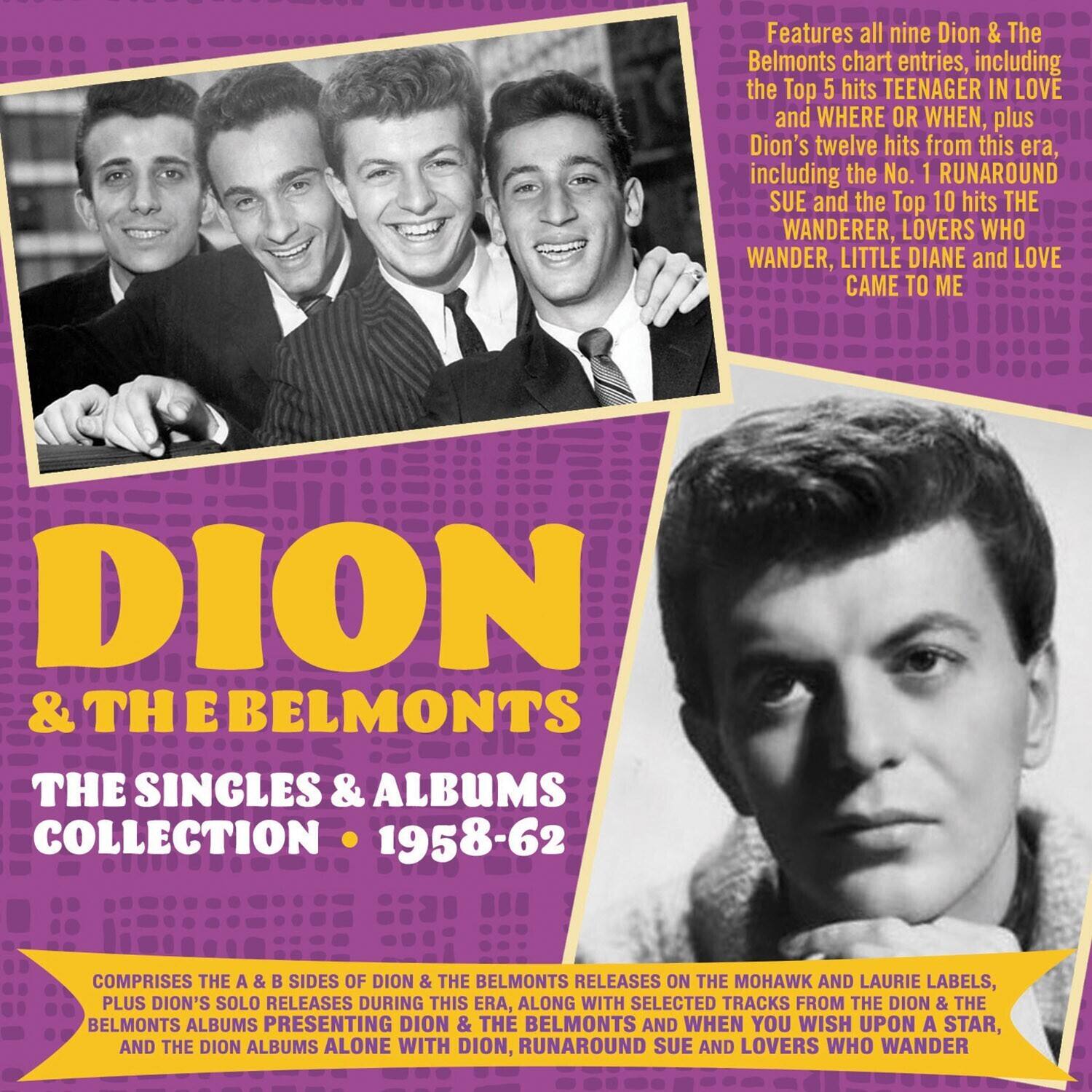 DION & THE BELMONTS  
THE SINGLES & ALBUMS COLLECTION • 1958-62  

Features all nine Dion & The Belmonts chart entries, including the Top 5 hits TEENAGER IN LOVE and WHERE OR WHEN, plus Dion's twelve hits from this era, including the No. 1 RUNAROUND SUE and the Top 10 hits THE WANDERER, LOVERS WHO WANDER, LITTLE DIANE and LOVE CAME TO ME  

COMPRISIES THE A & B SIDES OF DION & THE BELMONTS RELEASES ON THE MOHAWK AND LAURIE LABELS, PLUS DION'S SOLO RELEASES DURING THIS ERA, ALONG WITH SELECTED TRACKS FROM THE DION & THE BELMONTS ALBUMS PRESENTING DION & THE BELMONTS AND WHEN YOU WISH UPON A STAR, AND THE DION ALBUMS ALONE WITH DION, RUNAROUND SUE AND LOVERS WHO WANDER