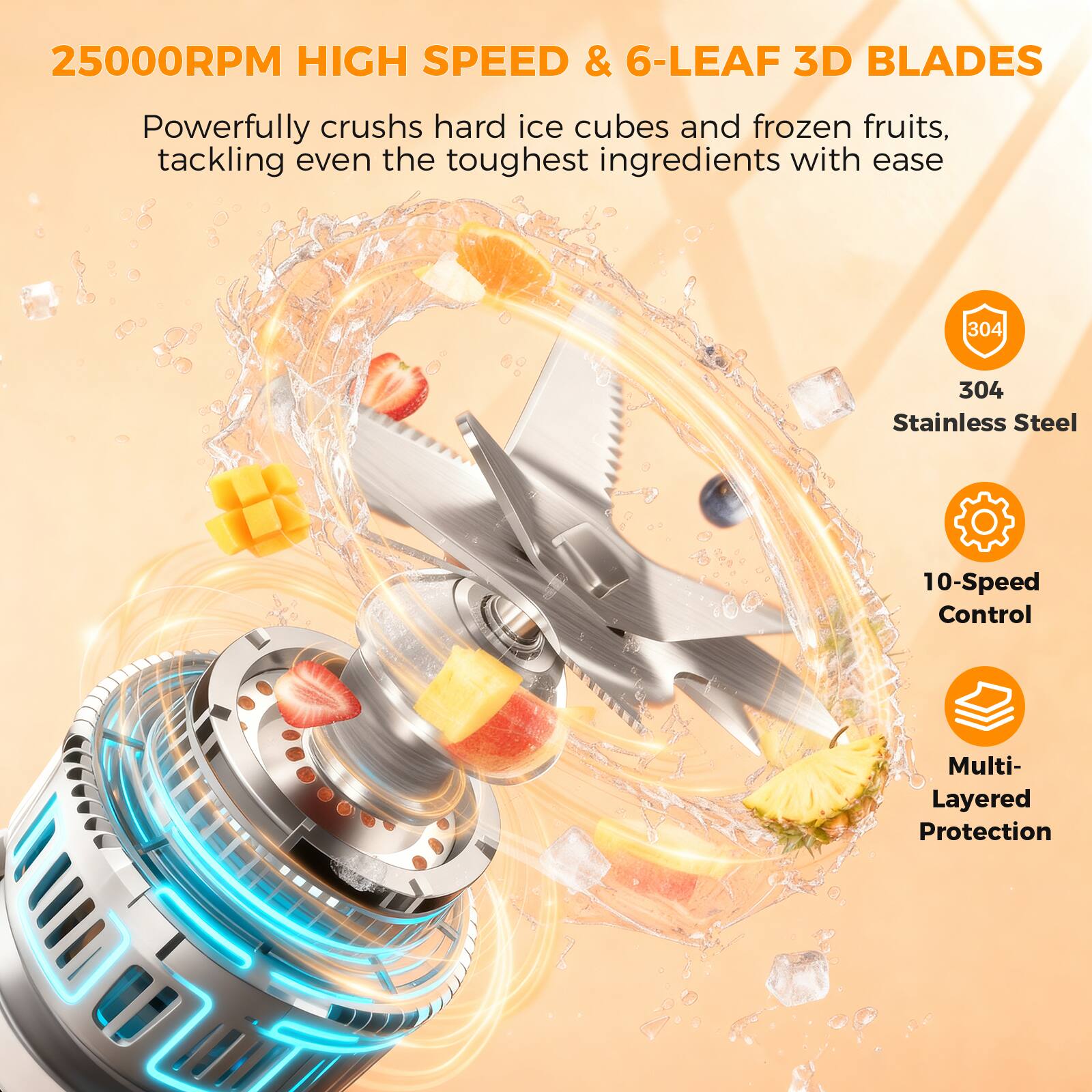 25000RPM HIGH SPEED & 6-LEAF 3D BLADES

Powerfully crushes hard ice cubes and frozen fruits, tackling even the toughest ingredients with ease

304 Stainless Steel

10-Speed Control

Multi-Layered Protection