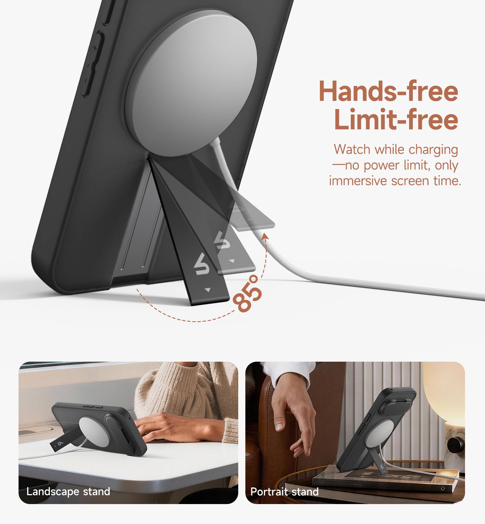 Hands-free Limit-free  
Watch while charging - no power limit, only immersive screen time.  
4 85  
Landscape stand  
Portrait stand
