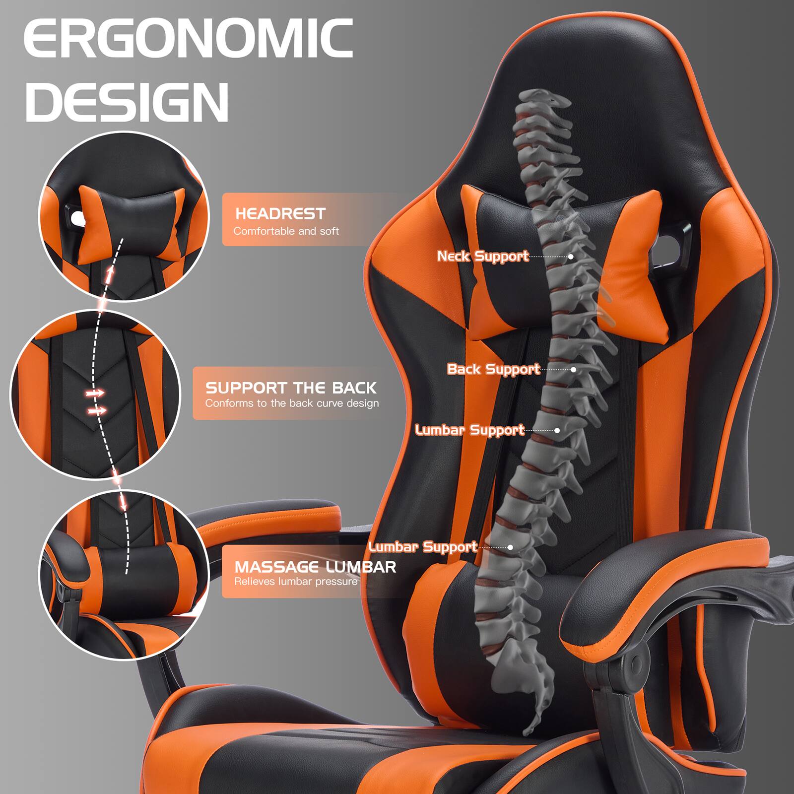 ERGONOMIC DESIGN

HEADREST  
Comfortable and soft

SUPPORT THE BACK  
Conforms to the back curve design

MASSAGE LUMBAR  
Relieves lumbar pressure

Neck Support  
Back Support  
Lumbar Support