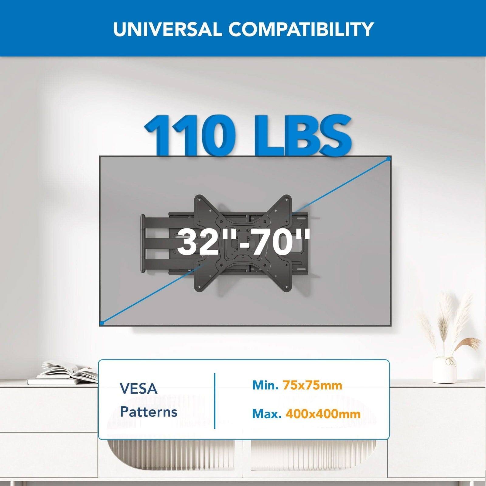 UNIVERSAL COMPATIBILITY

110 LBS

32"-70"

VESA Patterns

Min. 75x75mm

Max. 400x400mm