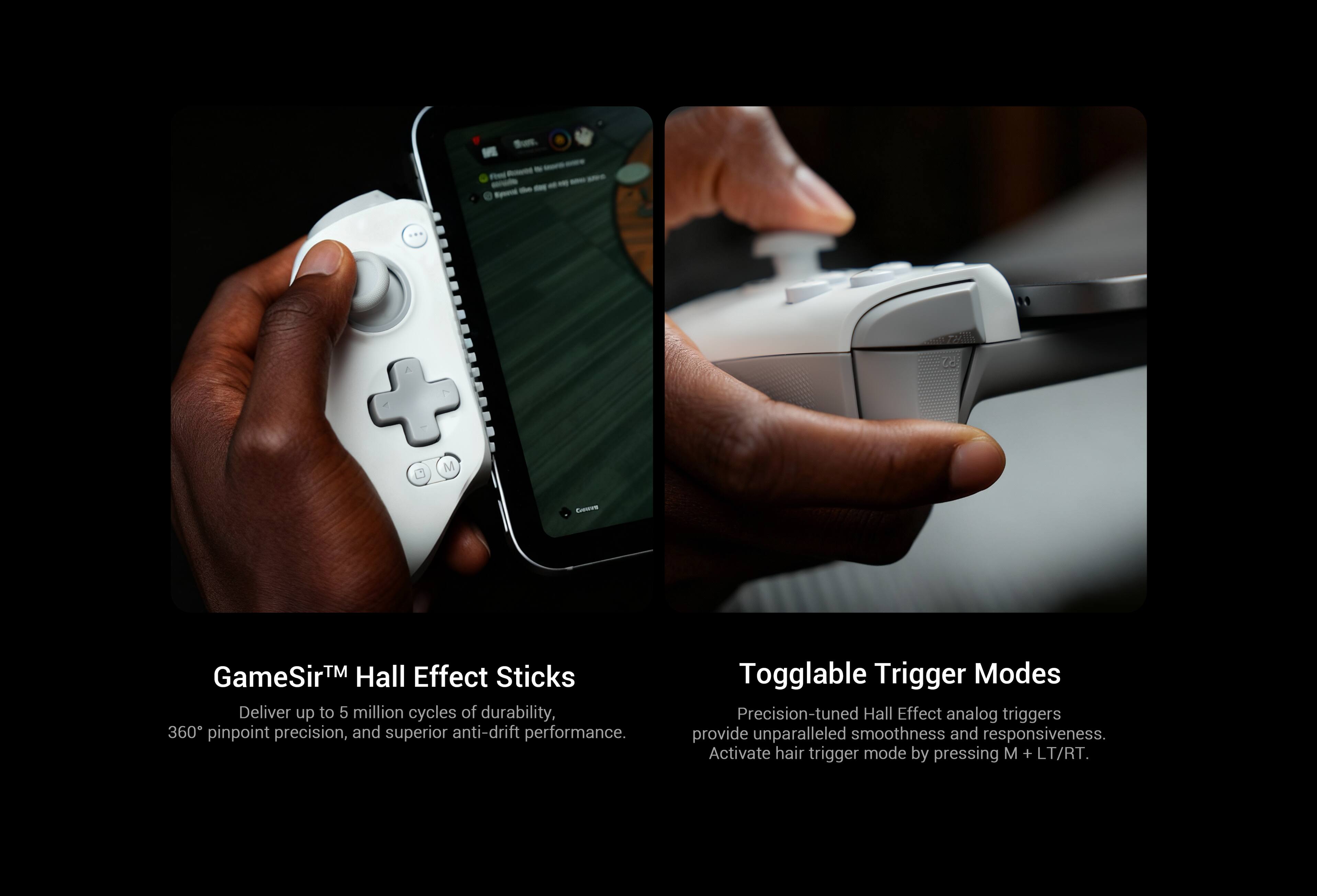 GameSir™ Hall Effect Sticks  
Deliver up to 5 million cycles of durability, 360° pinpoint precision, and superior anti-drift performance.

Toggable Trigger Modes  
Precision-tuned Hall Effect analog triggers provide unparalleled smoothness and responsiveness. Activate hair trigger mode by pressing M + LT/RT.