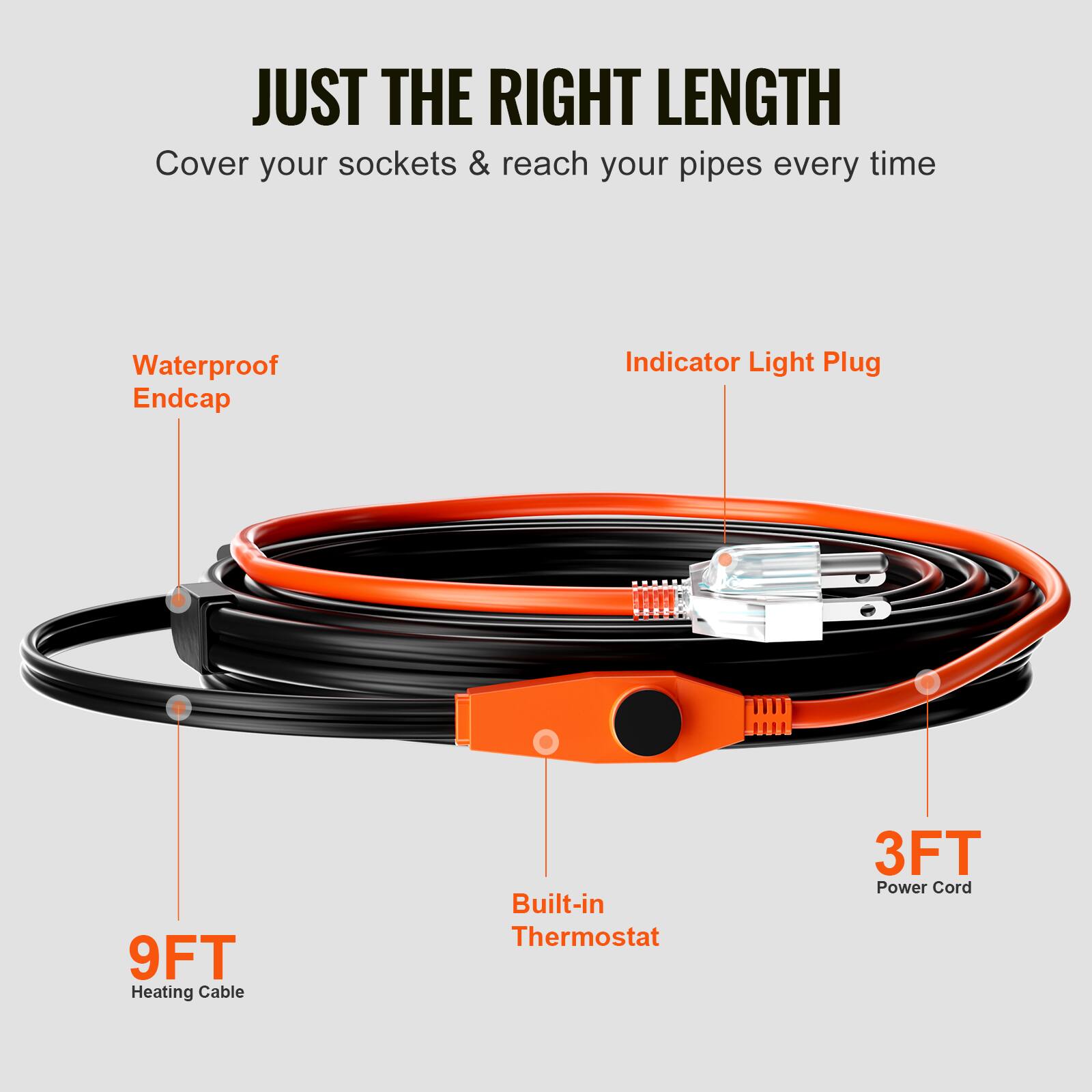 JUST THE RIGHT LENGTH  
Cover your sockets & reach your pipes every time  
Waterproof Endcap  
Indicator Light Plug  
9FT Heating Cable  
Built-in Thermostat  
3FT Power Cord