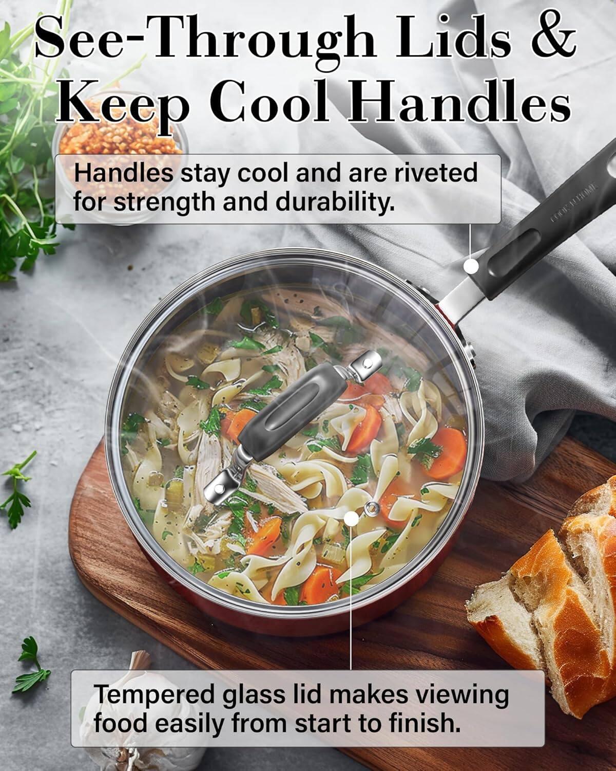 See-Through Lids & Keep Cool Handles

Handles stay cool and are riveted for strength and durability.

Tempered glass lid makes viewing food easily from start to finish.