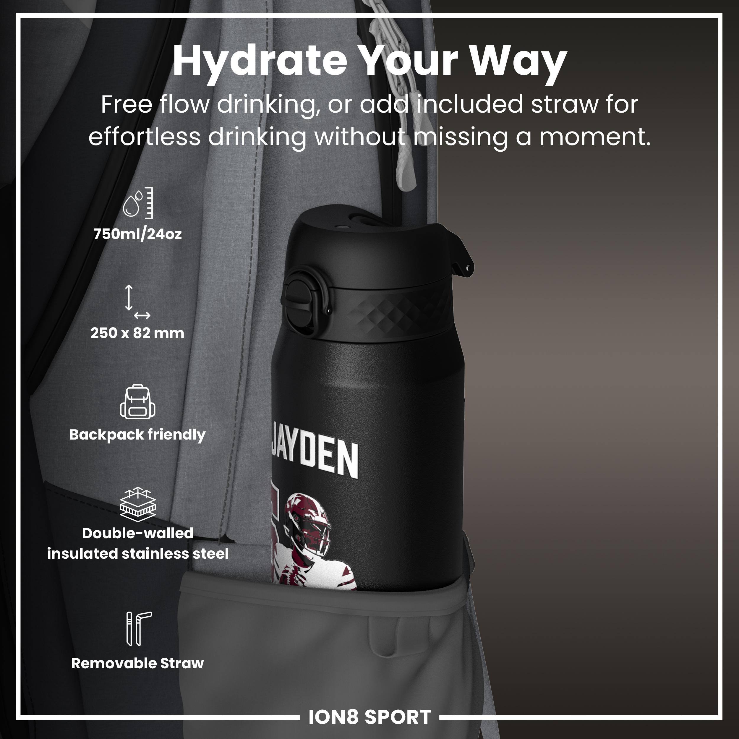 Hydrate Your Way

Free flow drinking, or add included straw for effortless drinking without missing a moment.

- 750ml/24oz
- 250 x 82 mm
- Backpack friendly
- Double-walled insulated stainless steel
- Removable Straw

ION8 SPORT