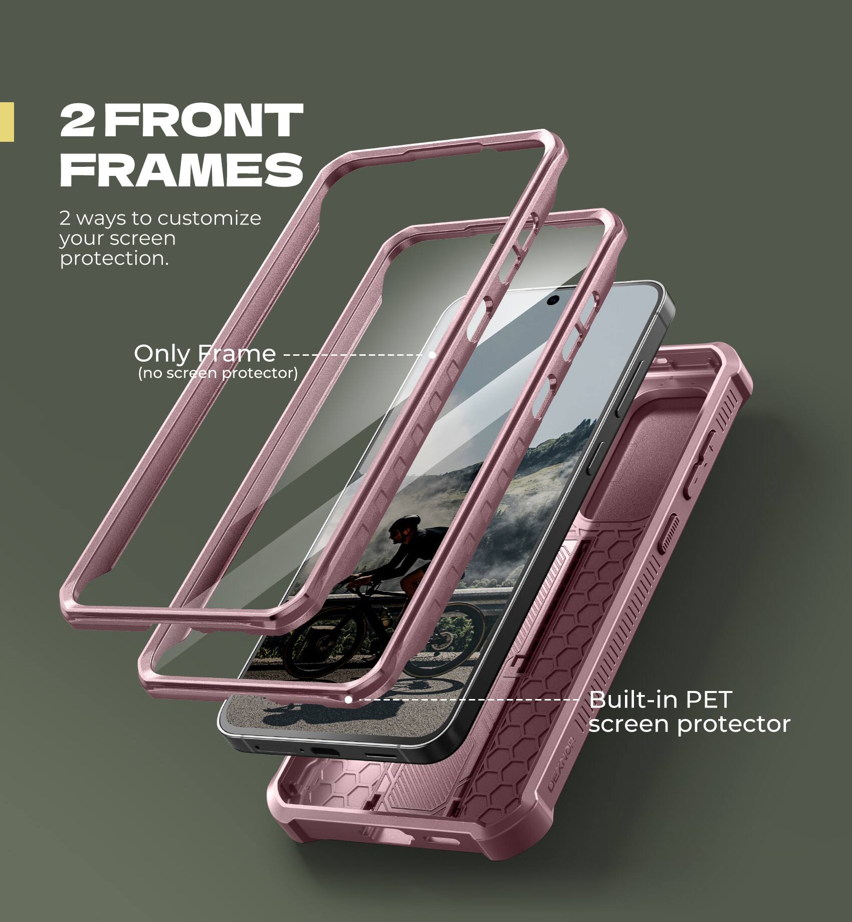 2 FRONT FRAMES  
2 ways to customize your screen protection.  

Only Frame (no screen protector)  
Built-in PET screen protector