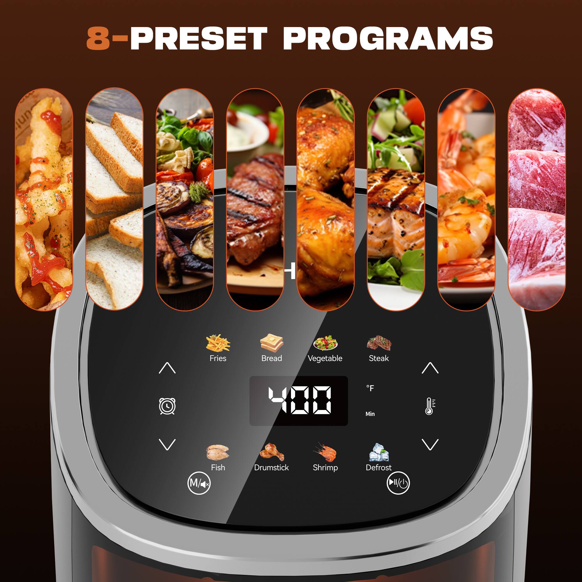 8-PRESET PROGRAMS

- Fries
- Bread
- Vegetable
- Steak
- Fish
- Drumstick
- Shrimp
- Defrost