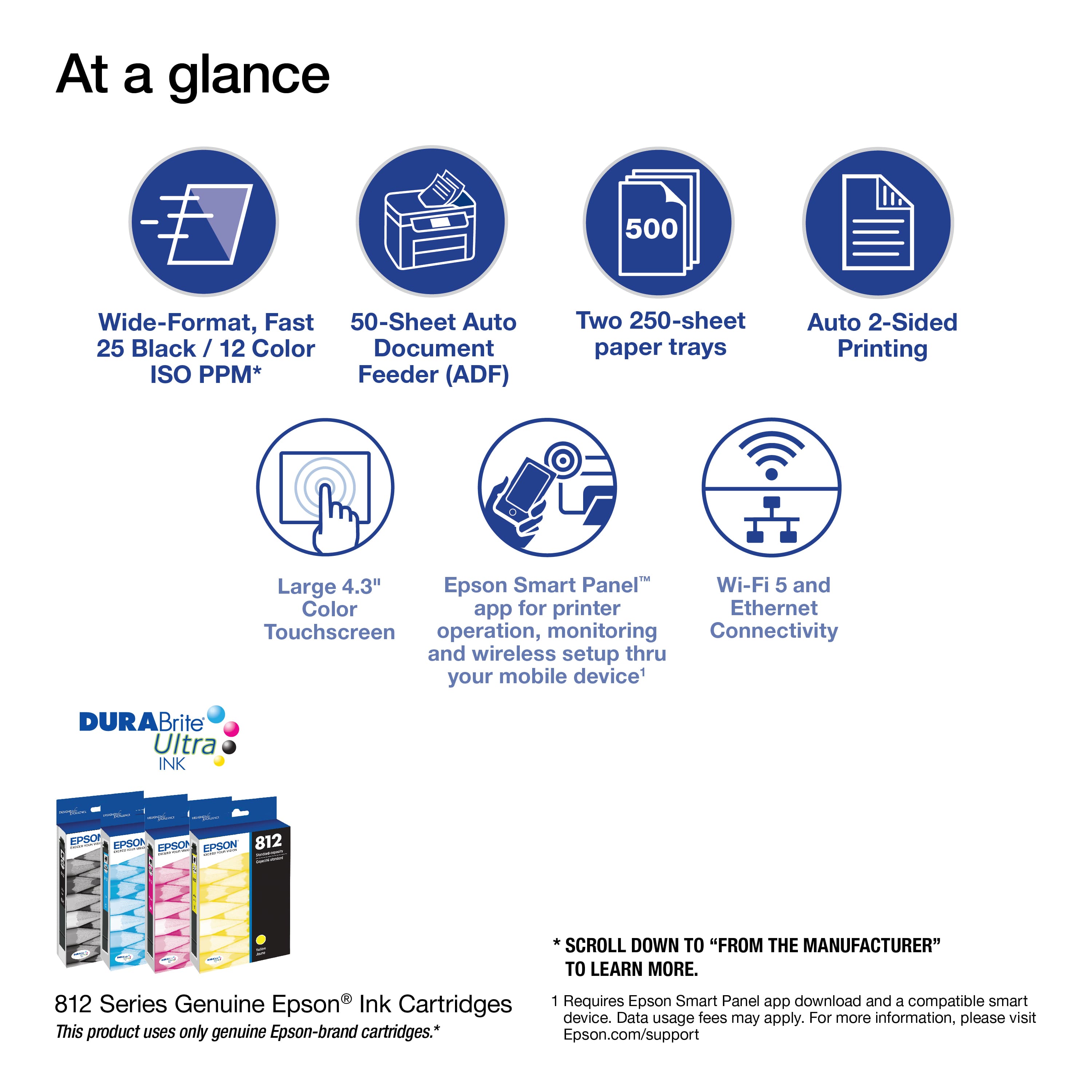 At a Glance:
* 500 Wide-Format, Fast 50-Sheet Auto
* 25 Black / 12 Color Document ISO PPM* Feeder (ADF)
* Two 250-sheet paper trays
* Auto 2-Sided Printing
* Large 4.3" Epson Smart Panel
* Wi-Fi 5 and Color app for printer
* Ethernet
* Touchscreen operation, monitoring, and connectivity through your mobile device
From the Manufacturer:
* 812 Series Genuine Epson Ink Cartridges
* Requires Epson Smart Panel app download and a compatible smart device. Data usage fees may apply. For more information, please visit Epson.com/support.
This product uses only genuine Epson-brand cartridges.