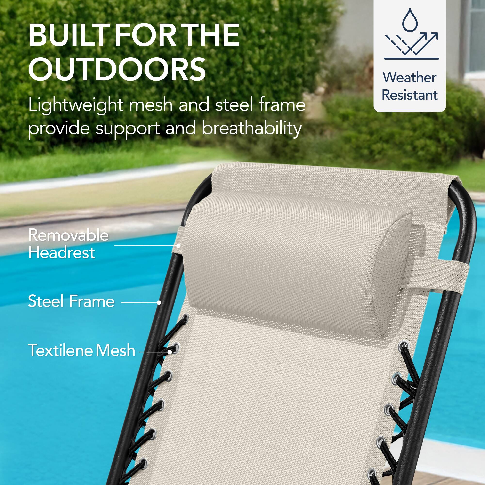 BUILT FOR THE OUTDOORS

Lightweight mesh and steel frame provide support and breathability

- Removable Headrest
- Steel Frame
- Textilene Mesh

Weather Resistant