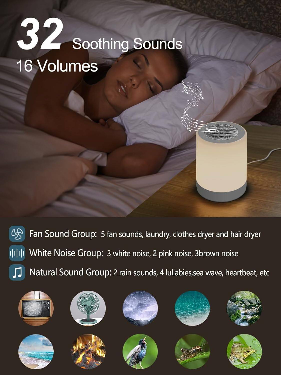 32 Soothing Sounds  
16 Volumes  

Fan Sound Group: 5 fan sounds, laundry, clothes dryer and hair dryer  

White Noise Group: 3 white noise, 2 pink noise, 3 brown noise  

Natural Sound Group: 2 rain sounds, 4 lullabies, sea wave, heartbeat, etc