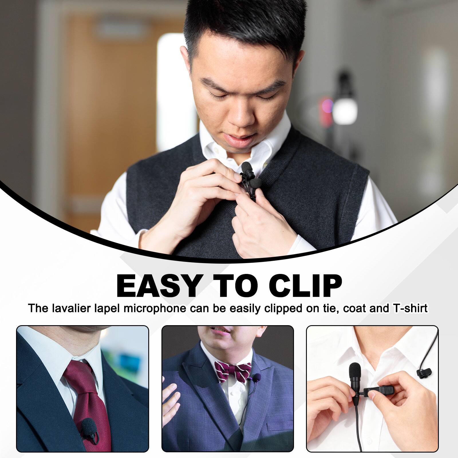 EASY TO CLIP  
The lavalier lapel microphone can be easily clipped on tie, coat and T-shirt