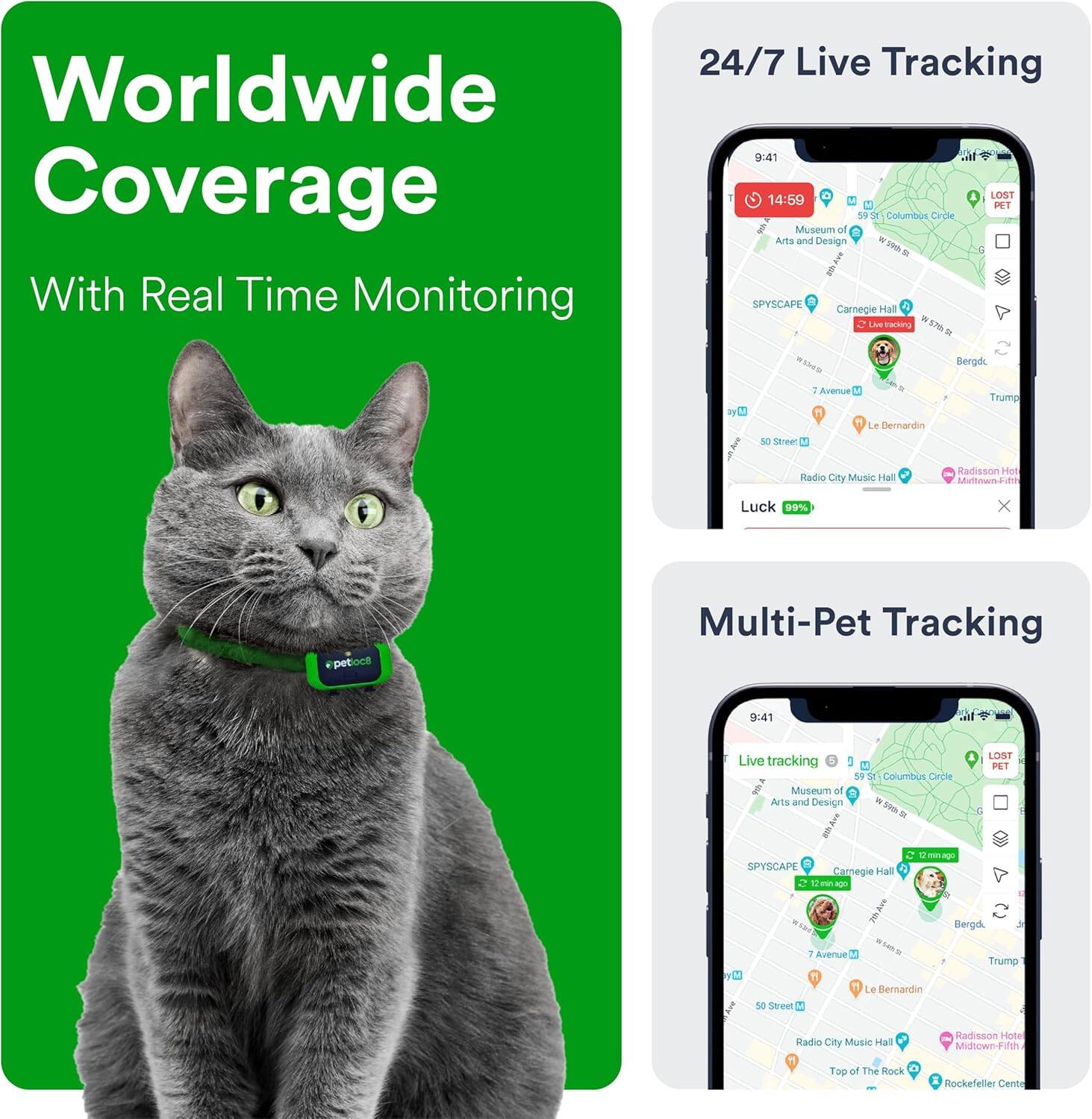 Worldwide Coverage  
With Real Time Monitoring

24/7 Live Tracking  
9:41  
14:59  
LOST  
59 St Columbus Circle  
Museum of Arts and Design  
SPYSCAPE  
Carnegie Hall  
Live tracking  
7 Avenue  
Le Bernardin  
Radio City Music Hall  
Radisson Hotel Midtown-Fifth  
Top of The Rock  
Rockefeller Center  
Luck 99%  

Multi-Pet Tracking  
9:41  
Live tracking  
59 St Columbus Circle  
Museum of Arts and Design  
SPYSCAPE  
Carnegie Hall  
LOST PET  
7 Avenue  
Le Bernardin  
Radio City Music Hall  
Radisson Hotel Midtown-Fifth  
Top of The Rock  
Rockefeller Center