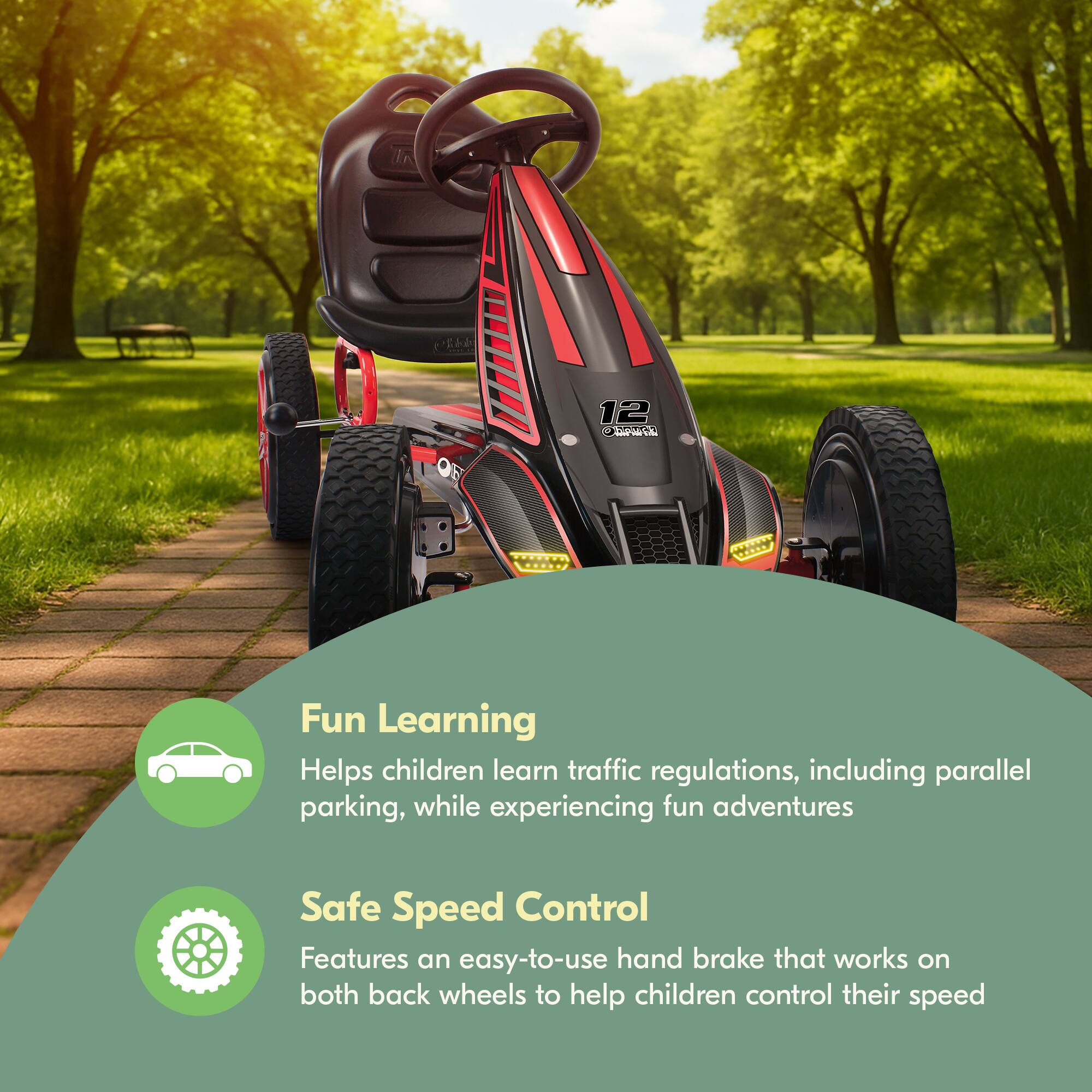 12 C JA

Fun Learning  
Helps children learn traffic regulations, including parallel parking, while experiencing fun adventures

Safe Speed Control  
Features an easy-to-use hand brake that works on both back wheels to help children control their speed
