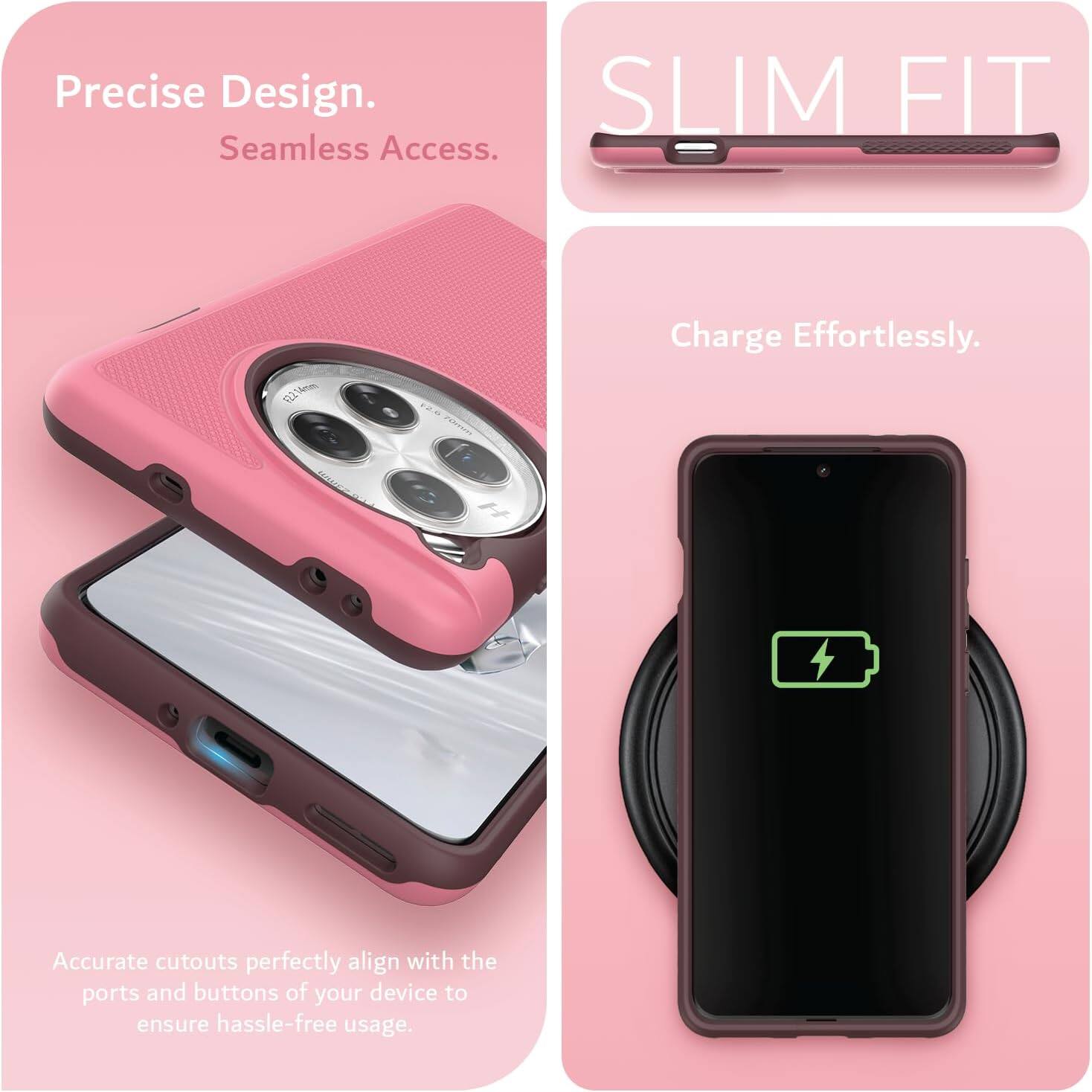 Precise Design.  
Seamless Access.  

SLIM FIT  

Charge Effortlessly.  

Accurate cutouts perfectly align with the ports and buttons of your device to ensure hassle-free usage.