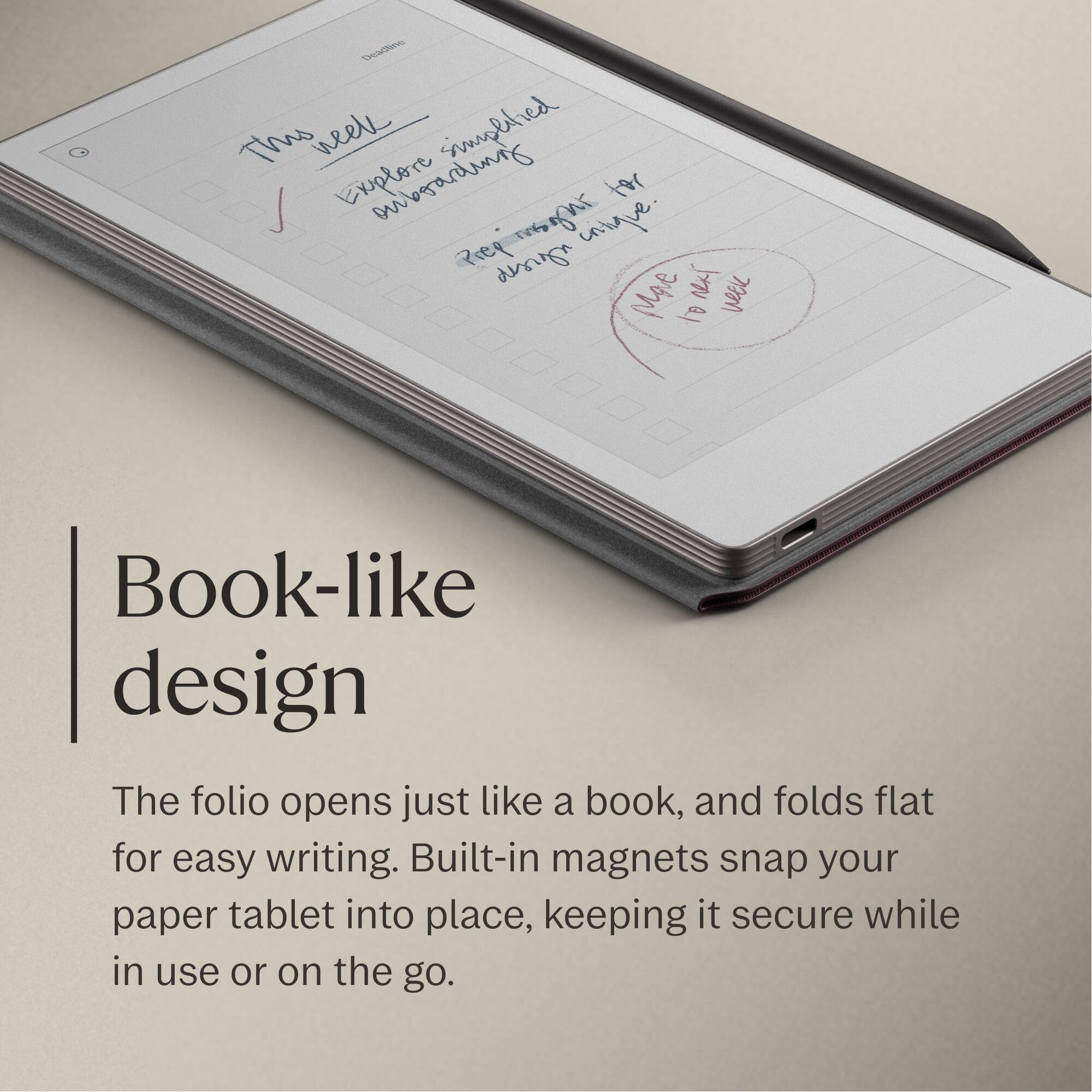 Book-like design

The folio opens just like a book, and folds flat for easy writing. Built-in magnets snap your paper tablet into place, keeping it secure while in use or on the go.