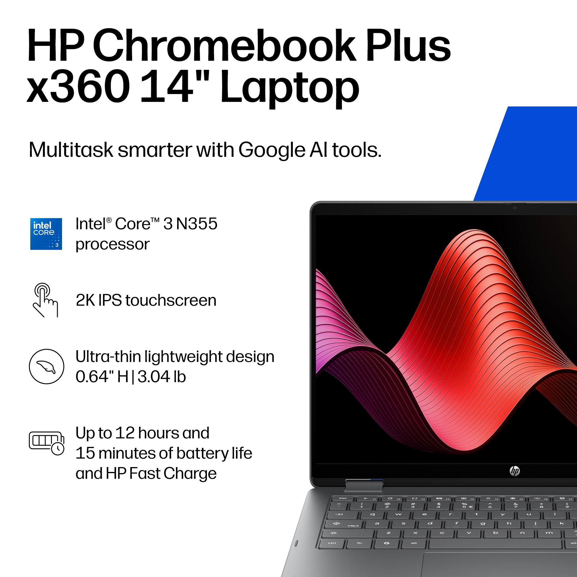 HP Chromebook Plus x360 14" Laptop

Multitask smarter with Google AI tools.

- Intel® Core™ 3 N355 processor
- 2K IPS touchscreen
- Ultra-thin lightweight design (0.64" H | 3.04 lb)
- Up to 12 hours and 15 minutes of battery life and HP Fast Charge