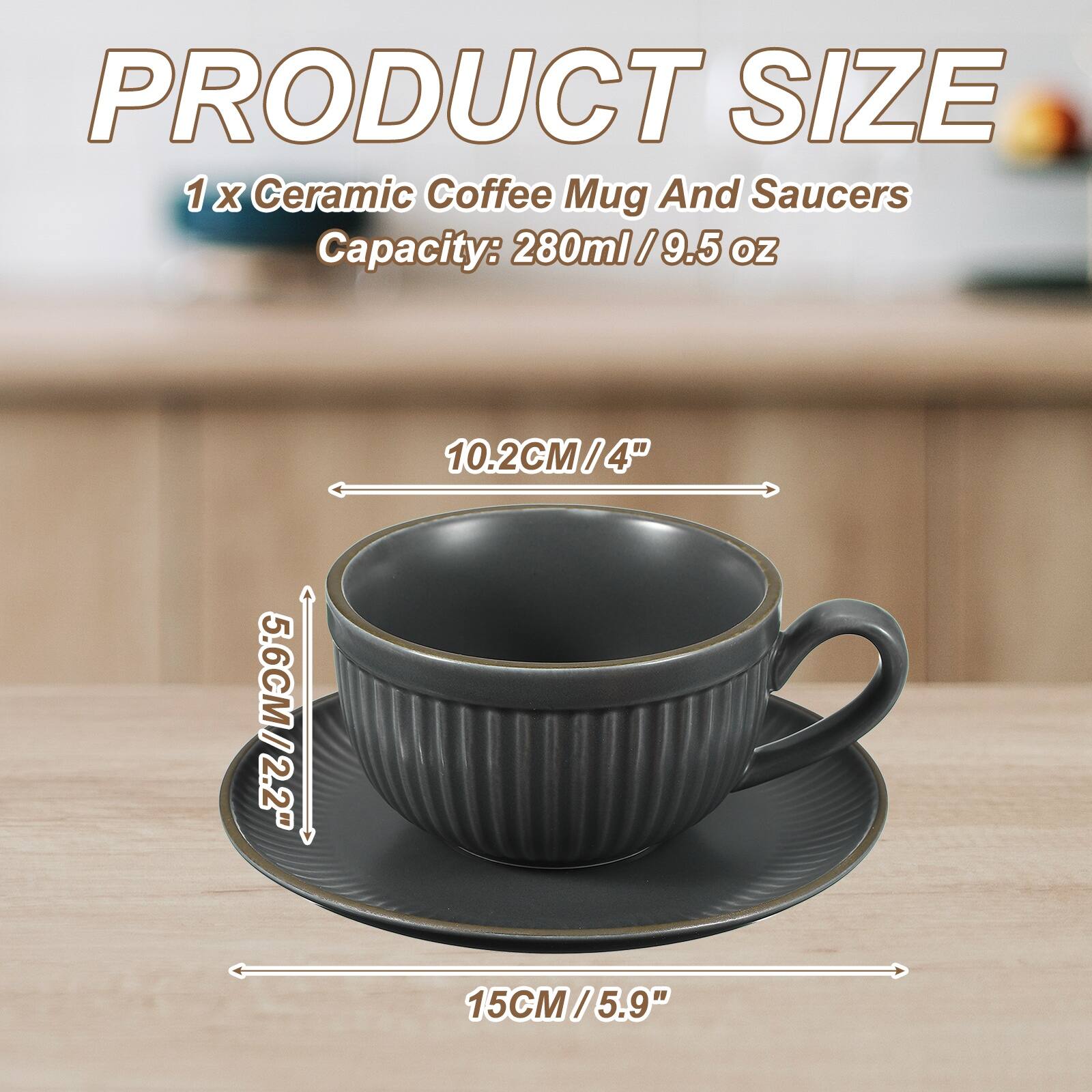 PRODUCT SIZE  
1 x Ceramic Coffee Mug And Saucers  
Capacity: 280ml / 9.5 oz  
10.2CM / 4"  
5.6CM / 2.2"  
15CM / 5.9"