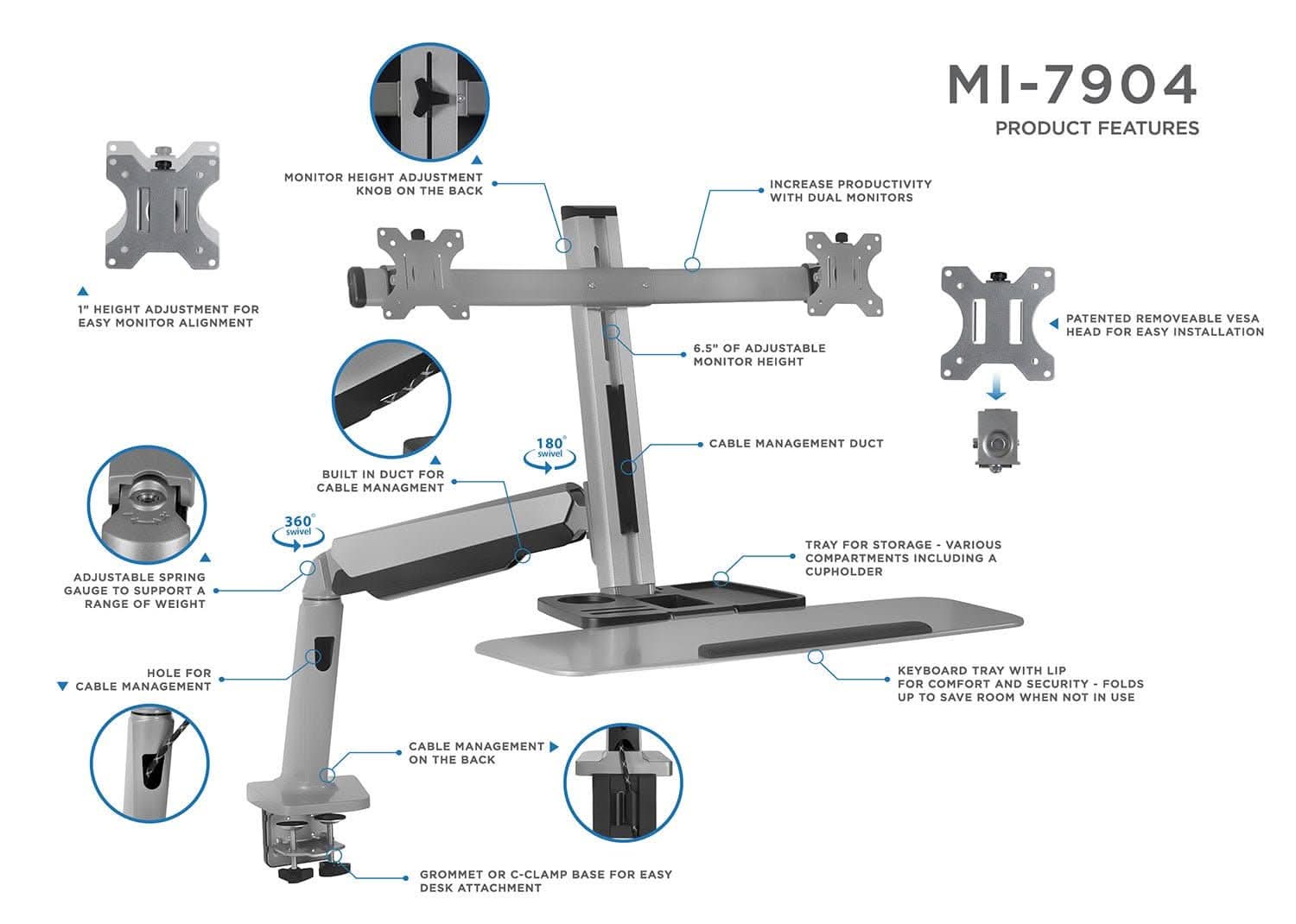 MI-7904  
PRODUCT FEATURES  

- MONITOR HEIGHT ADJUSTMENT KNOB ON THE BACK  
- INCREASE PRODUCTIVITY WITH DUAL MONITORS  
- 1" HEIGHT ADJUSTMENT FOR EASY MONITOR ALIGNMENT  
- 6.5" OF ADJUSTABLE MONITOR HEIGHT  
- PATENTED REMOVEABLE VESA HEAD FOR EASY INSTALLATION  
- 180° SWIVEL  
- CABLE MANAGEMENT DUCT  
- BUILT IN DUCT FOR CABLE MANAGEMENT  
- ADJUSTABLE SPRING GAUGE TO SUPPORT A RANGE OF WEIGHT  
- 360° SWIVEL  
- TRAY FOR STORAGE - VARIOUS COMPARTMENTS INCLUDING A CUPHOLDER  
- HOLE FOR CABLE MANAGEMENT  
- KEYBOARD TRAY WITH LIP FOR COMFORT AND SECURITY - FOLDS UP TO SAVE ROOM WHEN NOT IN USE  
- CABLE MANAGEMENT ON THE BACK  
- GROMMET OR C-CLAMP BASE FOR EASY DESK ATTACHMENT