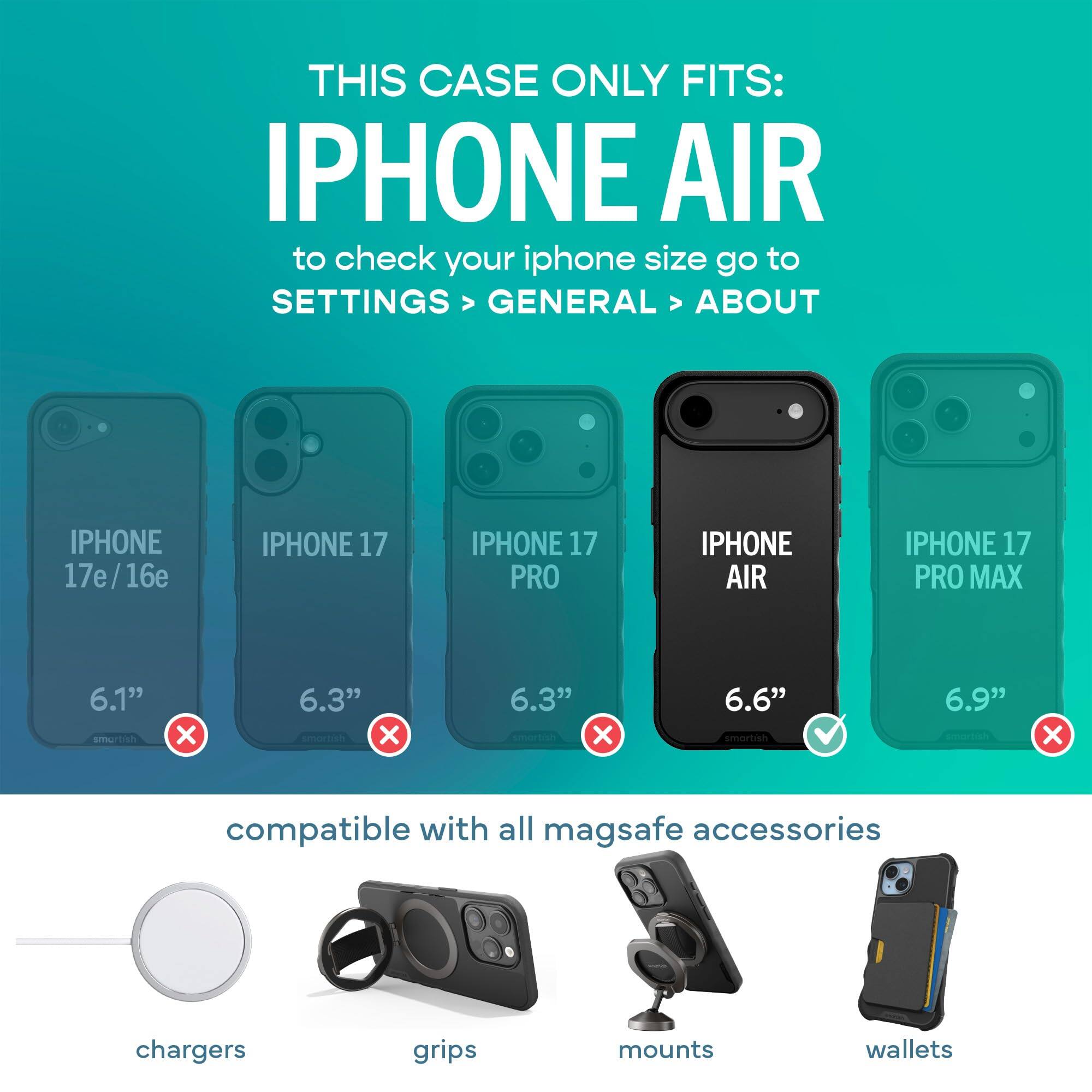 THIS CASE ONLY FITS: IPHONE AIR  
to check your iphone size go to SETTINGS > GENERAL > ABOUT

IPHONE 17e/16e  
IPHONE 17  
IPHONE 17 PRO  
IPHONE AIR  
IPHONE 17 PRO MAX  

6.1" smartish  
6.3" smartish X  
6.3" X  
6.6" smartish  
6.9" smartish  

compatible with all mag safe accessories  
chargers  
grips  
mounts  
wallets