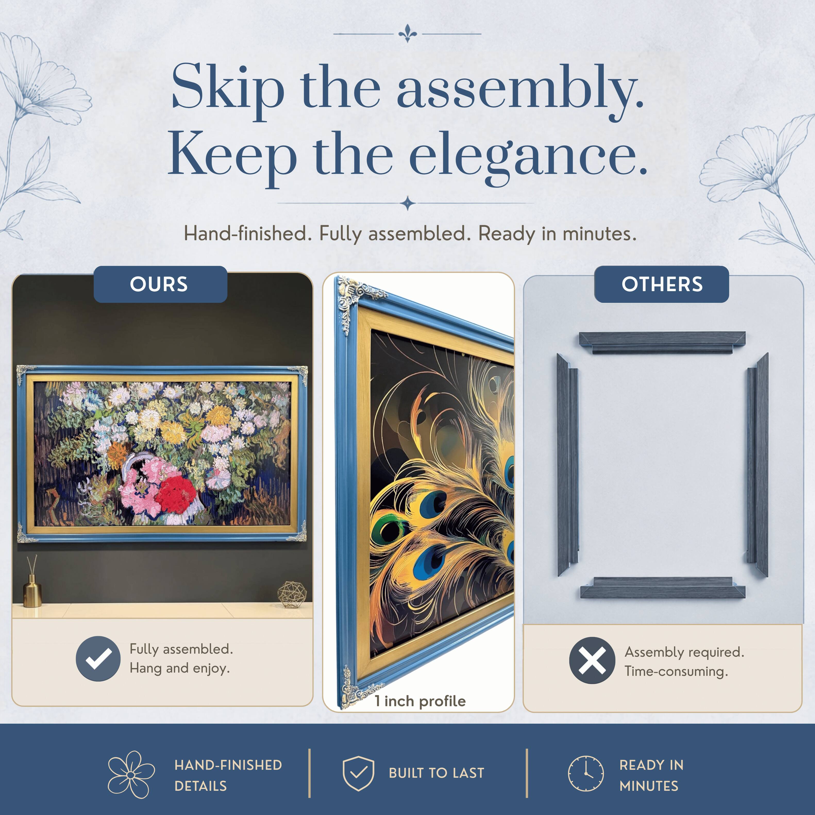 Skip the assembly. Keep the elegance.  
Hand-finished. Fully assembled. Ready in minutes.  

OURS  
Fully assembled.  
Hang and enjoy.  

OTHERS  
Assembly required.  
Time-consuming.  

HAND-FINISHED DETAILS  
BUILT TO LAST  
READY IN MINUTES