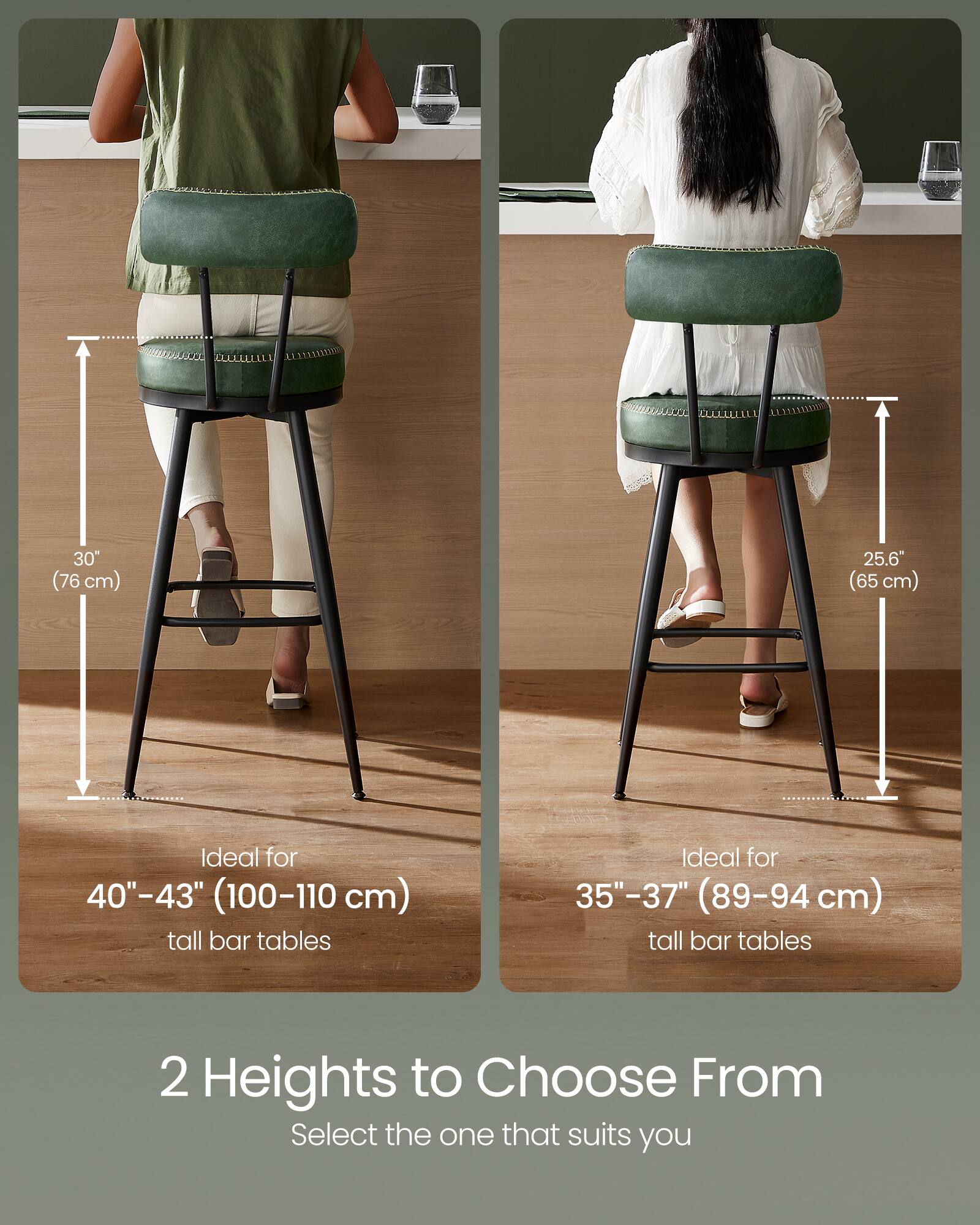 30" (76 cm)  
25.6" (65 cm)  

Ideal for 40"-43" (100-110 cm) tall bar tables  
Ideal for 35"-37" (89-94 cm) tall bar tables  

2 Heights to Choose From  
Select the one that suits you