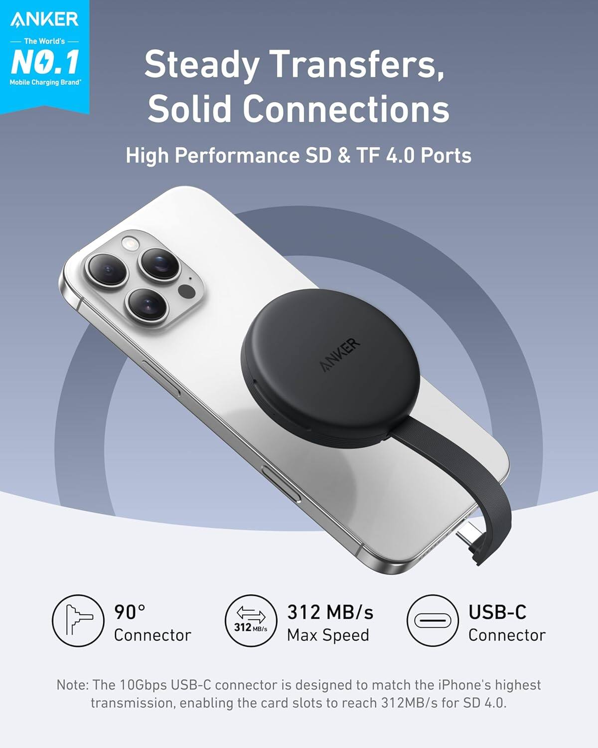 ANKER  
The World's NO.1 Mobile Charging Brand

Steady Transfers, Solid Connections

High Performance SD & TF 4.0 Ports

90° Connector

312 MB/s Max Speed

USB-C Connector

Note: The 10Gbps USB-C connector is designed to match the iPhone's highest transmission, enabling the card slots to reach 312MB/s for SD 4.0.