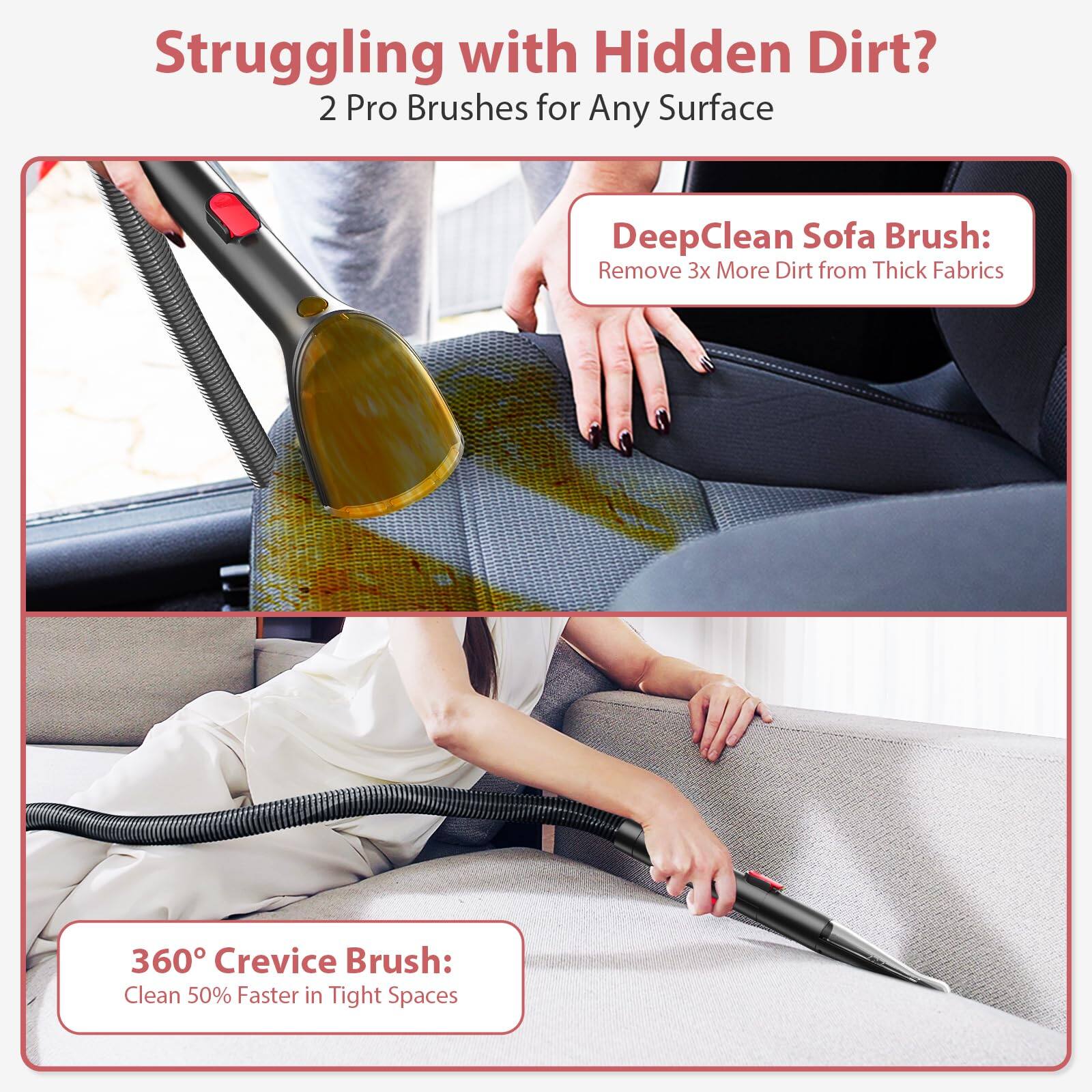 Struggling with Hidden Dirt?  
2 Pro Brushes for Any Surface  

DeepClean Sofa Brush:  
Remove 3x More Dirt from Thick Fabrics  

360° Crevice Brush:  
Clean 50% Faster in Tight Spaces