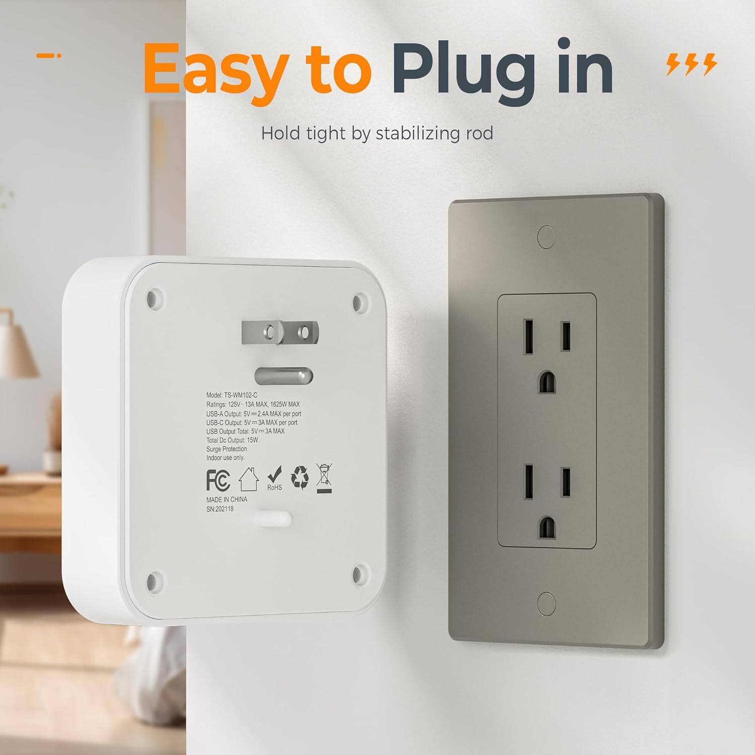 Easy to Plug in  
Hold tight by stabilizing rod  

Model: TS-WM102-C  
Ratings: 125V~ 13A MAX, 625W MAX  
USB-C Output: 5V~ 3A MAX per port  
USB Output: 5V~ 3A MAX  
Total Output: 15W MAX  
Surge Protection  
Indoor use only  
FC  
RoHS  
MADE IN CHINA  
SN: 202118