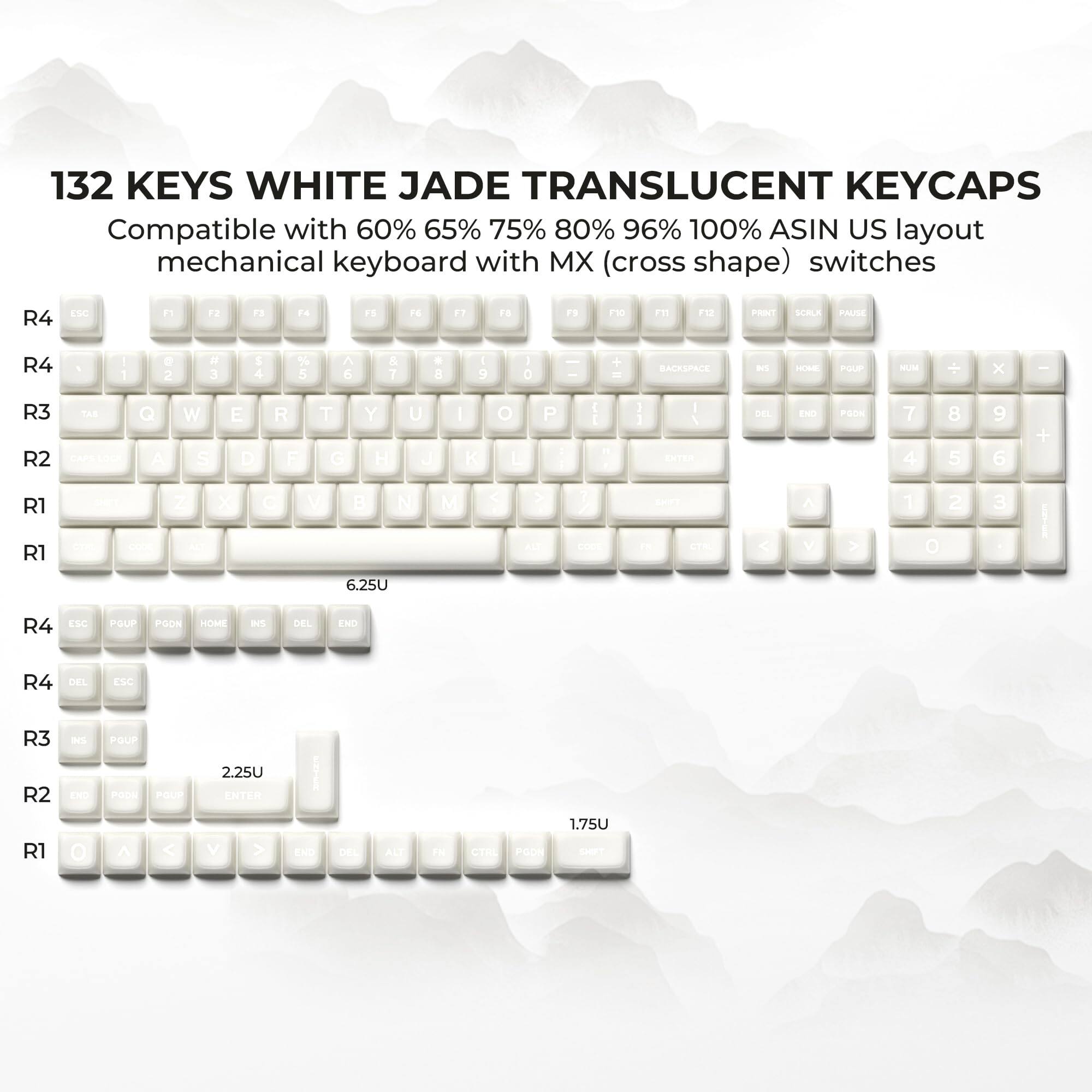 132 KEYS WHITE JADE TRANSLUCENT KEYCAPS  
Compatible with 60% 65% 75% 80% 96% 100% ASIN US layout mechanical keyboard with MX (cross shape) switches  

R4  
ESC F1 F2 F3 F4 F5 F6 F7 F8 F9 F10 F11 F12 PRINT SCRLL PAUSE  

R4  
1 2 3 4 5 6 7 8 9 0 - = BACKSPACE  

R3  
Q W E R T Y U I O P [ ] \  

R2  
A S D F G H J K L ; ' ENTER  

R1  
Z X C V B N M , . /  

6.25U  

R4  
PGUP PGDN HOME INS DEL END  

R4  
DEL ESC  

R3  
INS PGUP  

2.25U  

R2  
END PGDN ENTER  

R1  
1.75U  

O A S D F G H J K L ; ' ENTER DEL ALL FN CIRL PGDN  

ESC R3 R2 R1