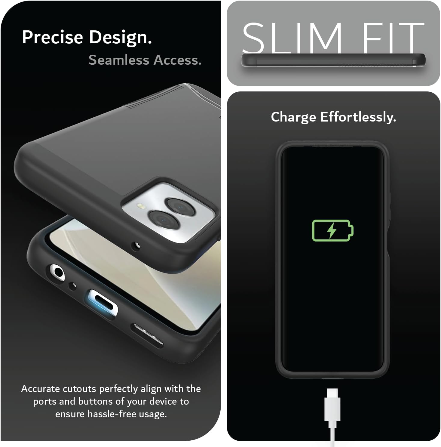 Precise Design.  
Seamless Access.  

SLIM FIT  

Charge Effortlessly.  

Accurate cutouts perfectly align with the ports and buttons of your device to ensure hassle-free usage.