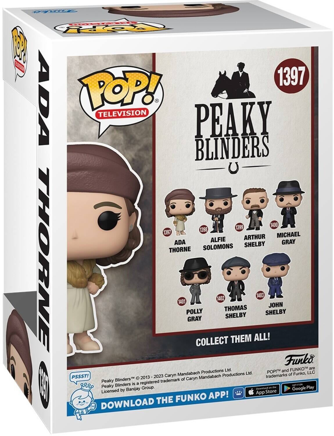FA POP! TELEVISION 1397 PEAKY BLINDERS 1399 1400 1398 1397 MICHAEL ALFIE ARTHUR ADA SHELBY GRAY THORNE SOLOMONS 1401 POLLY GRAY COLLECT 1402 THOMAS SHELBY THEM ALL! 1403 SHELBY JOHN Funko FUNKO are Productions Ltd. POP! and Funko™ are trademarks of Funko, LLC PSSST! 2023 Caryn Mandabach Productions Ltd. Peaky Blinders™ 2013-2023 Caryn Mandabach Productions Ltd. Peaky Blinders is a registered trademark of Banijay Group. DOWNLOAD THE FUNKO APP! GET ON THE App Store Google Play DOWNLOAD