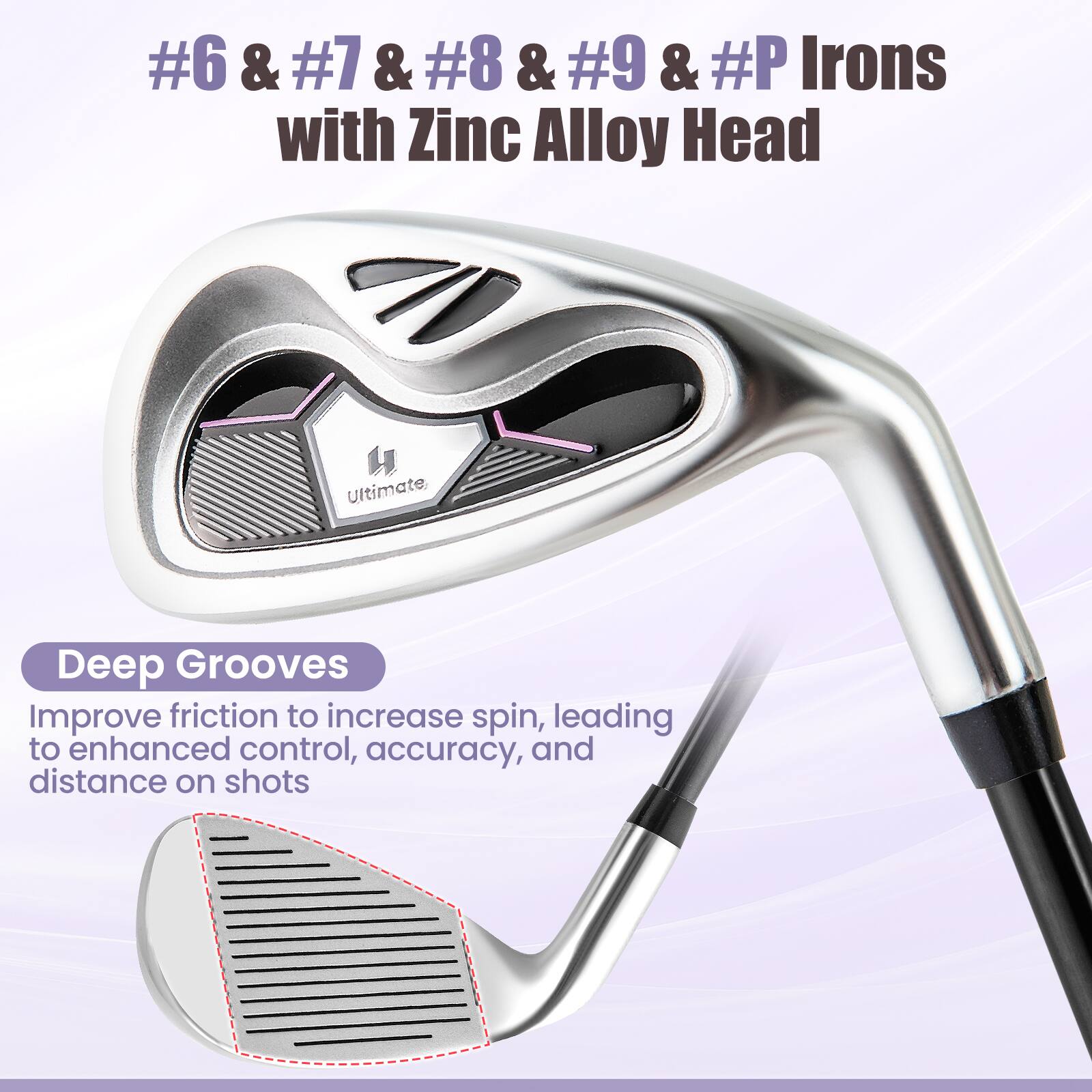 #6 & #7 & #8 & #9 & #P Irons with Zinc Alloy Head

Deep Grooves
Improve friction to increase spin, leading to enhanced control, accuracy, and distance on shots