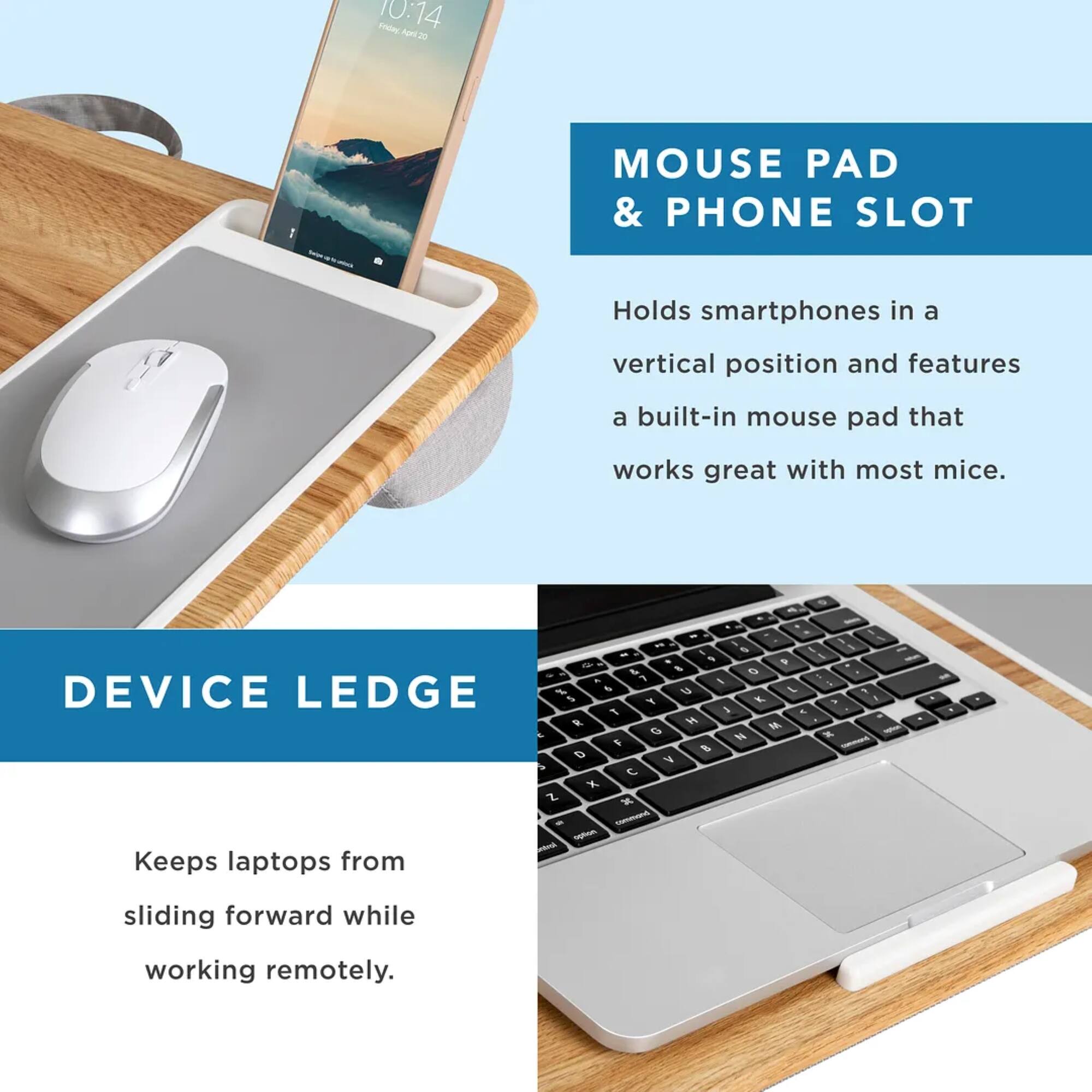 1. Mouse Pad & Phone Slot: Holds smartphones in a vertical position and features a built-in mouse pad that works great with most mice.
2. Device Ledge: Keeps laptops from sliding forward while working remotely.