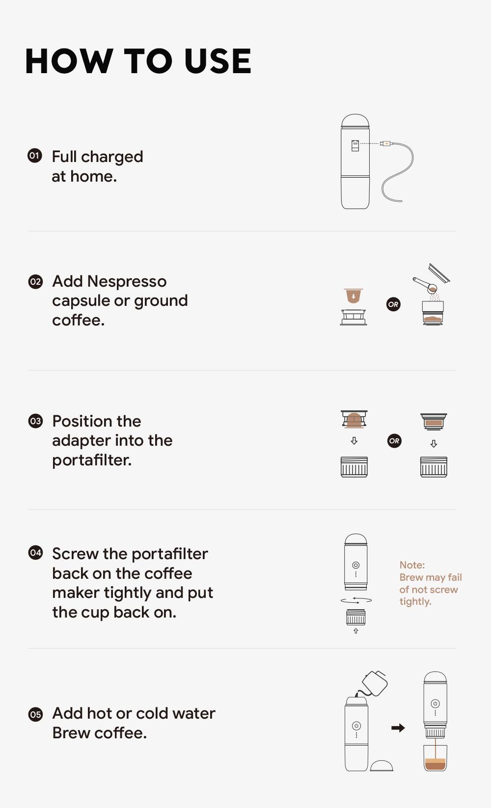 Sure, here is the corrected and grouped text:

---

**HOW TO USE**

1. Full charged at home.

2. Add Nespresso capsule or ground coffee.

3. Position the adapter into the portafilter.

4. Screw the portafilter back on the coffee maker tightly and put the cup back on.

   *Note: Brew may fail if not screwed tightly.*

5. Add hot or cold water. Brew coffee.

---