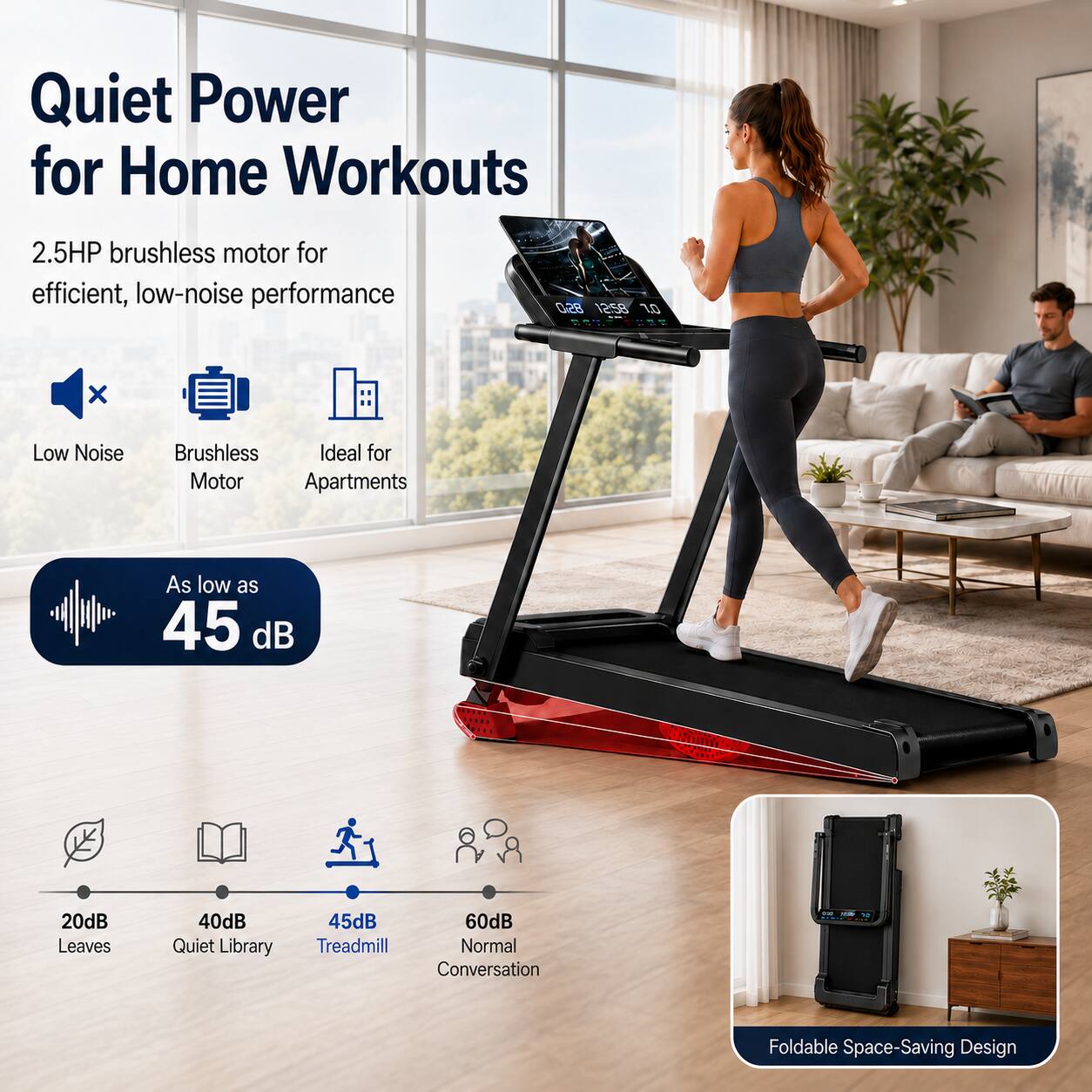 Quiet Power for Home Workouts

2.5HP brushless motor for efficient, low-noise performance

- Low Noise
- Brushless Motor
- Ideal for Apartments

As low as 45 dB

- 20dB Leaves
- 40dB Quiet Library
- 45dB Treadmill
- 60dB Normal Conversation

Foldable Space-Saving Design