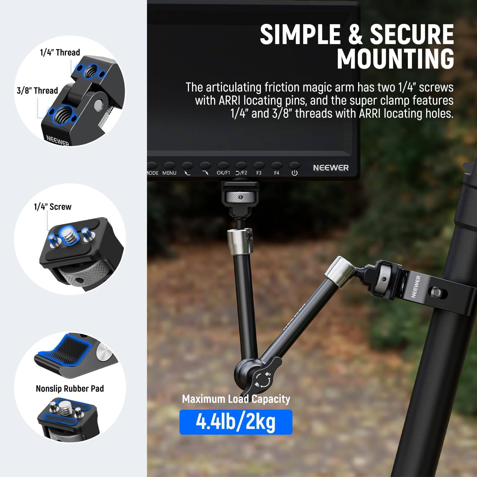 1/4" Thread  
3/8" Thread  

SIMPLE & SECURE MOUNTING  

The articulating friction magic arm has two 1/4" screws with ARRI locating pins, and the super clamp features 1/4" and 3/8" threads with ARRI locating holes.  

NEEWER  
ODE MENU OK/F1 STC F3 F4  

NEEWER 1/4" Screw  

NEEWER Nonslip Rubber Pad  

Maximum Load Capacity 4.4lb/2kg