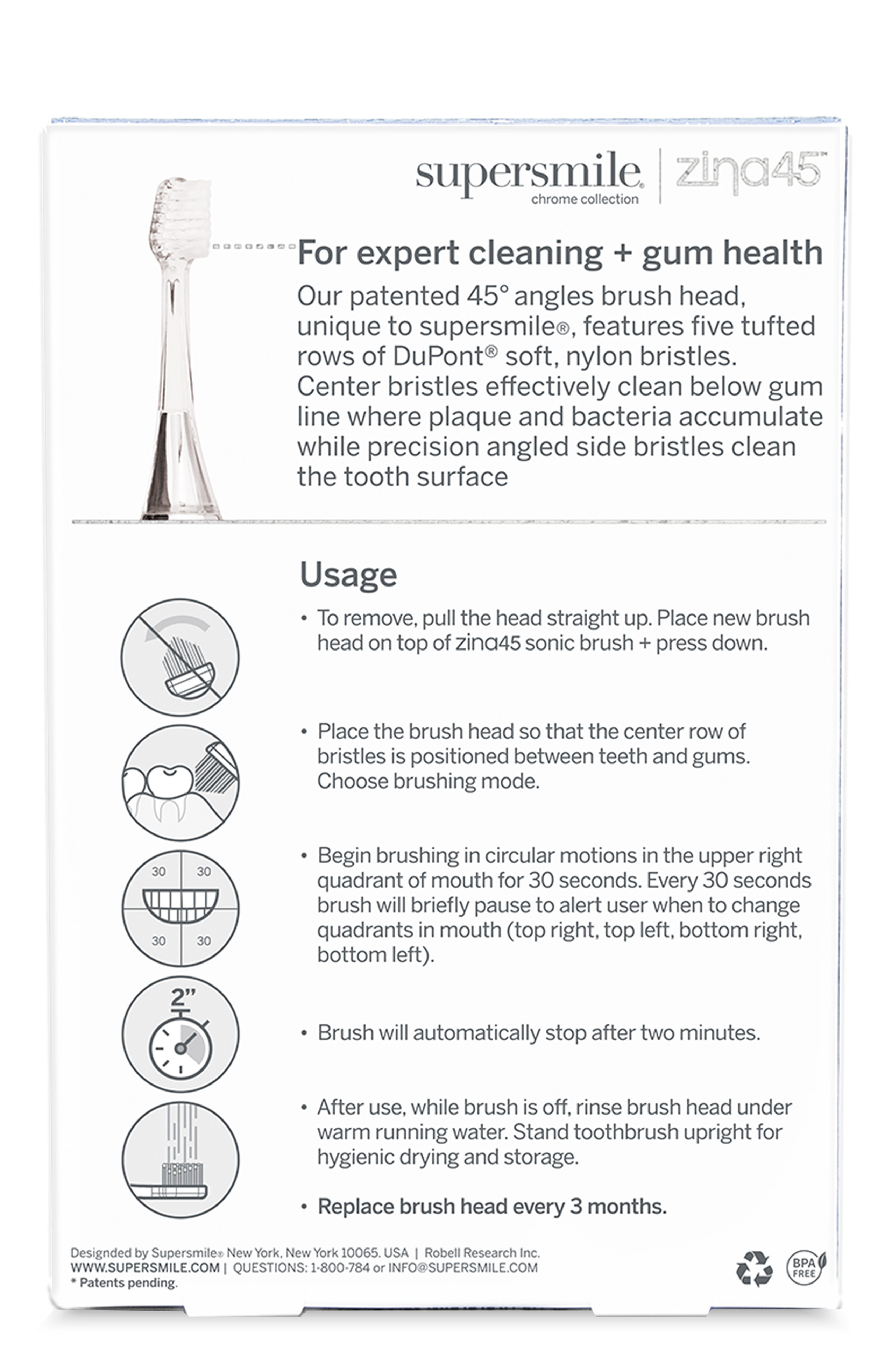 supersmile zing45 chrome collection  
For expert cleaning + gum health  
Our patented 45° angles brush head, unique to supersmile®, features five tufted rows of DuPont® soft, nylon bristles. Center bristles effectively clean below gum line where plaque and bacteria accumulate while precision angled side bristles clean the tooth surface.  

Usage  
- To remove, pull the head straight up. Place new brush head on top of zing45 sonic brush + press down.  
- Place the brush head so that the center row of bristles is positioned between teeth and gums. Choose brushing mode.  
- Begin brushing in circular motions in the upper right quadrant of mouth for 30 seconds. Every 30 seconds brush will briefly pause to alert user when to change quadrants in mouth (top right, top left, bottom right, bottom left). Brush will automatically stop after two minutes.  
- After use, while brush is off, rinse brush head under warm running water. Stand toothbrush upright for hygienic drying and storage.  
- Replace brush head every 3 months.  

Designed by Supersmile: New York, New York 10065, USA | Robell Research Inc.  
WWW.S