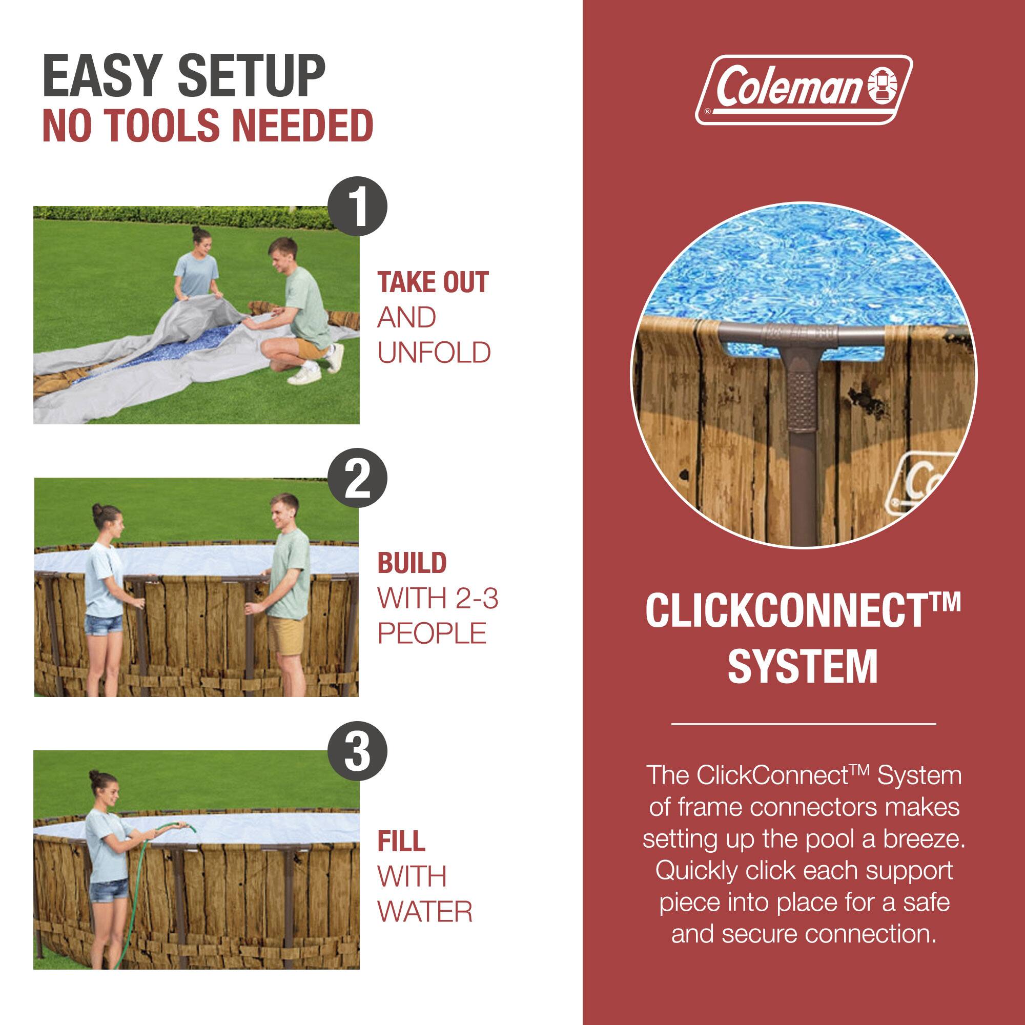 EASY SETUP  
NO TOOLS NEEDED

1. TAKE OUT AND UNFOLD

2. BUILD WITH 2-3 PEOPLE

3. FILL WITH WATER

CLICKCONNECT™ SYSTEM

The ClickConnect™ System of frame connectors makes setting up the pool a breeze. Quickly click each support piece into place for a safe and secure connection.