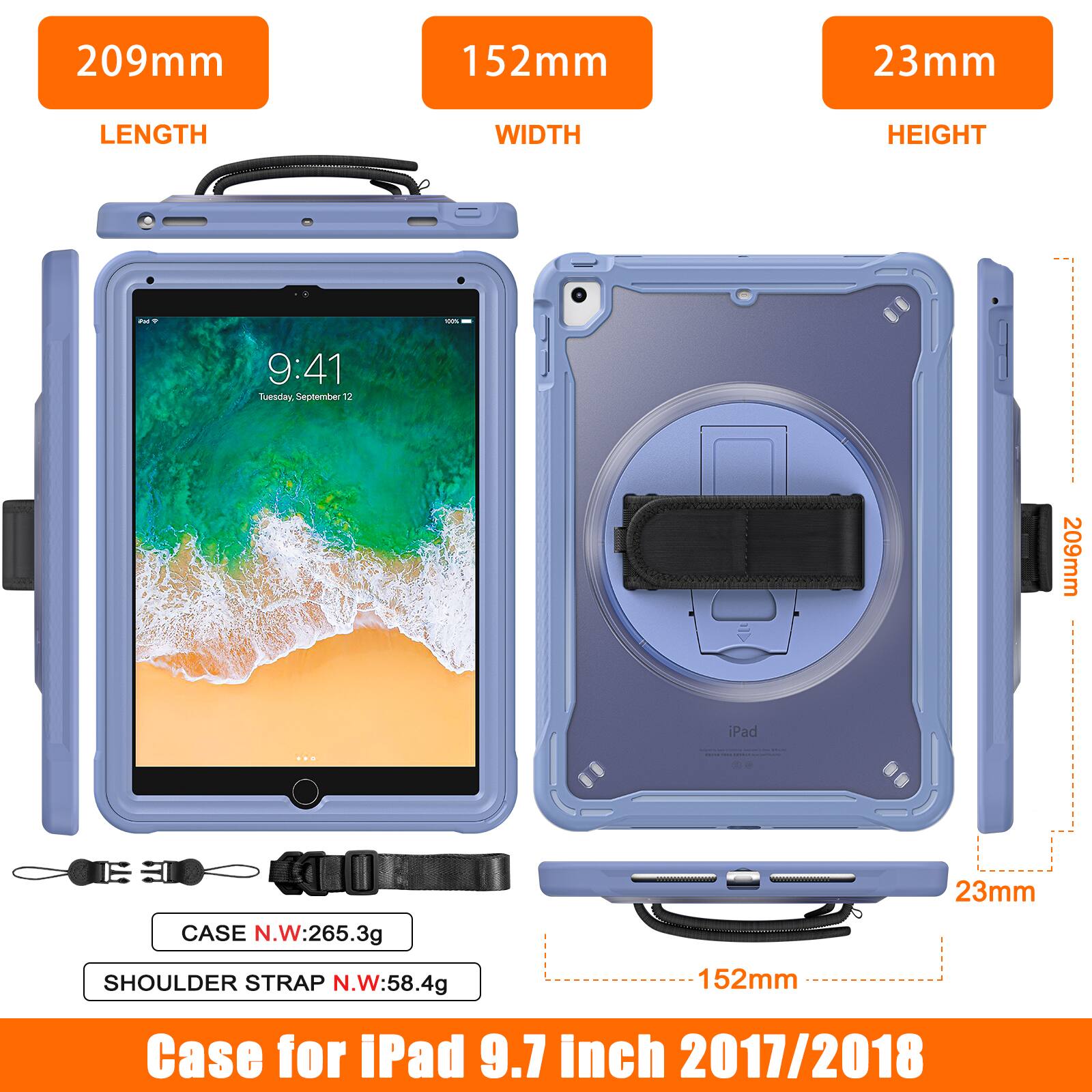 209mm 152mm 23mm LENGTH WIDTH HEIGHT

9:41 Tuesday, September 12

209mm iPad

CASE N.W:265.3g

SHOULDER STRAP N.W:58.4g

152mm

Case for iPad 9.7 inch 2017/2018