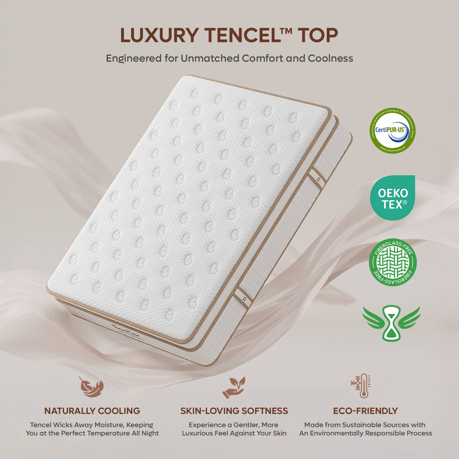 LUXURY TENCEL™ TOP  
Engineered for Unmatched Comfort and Coolness  

- NATURALLY COOLING  
  Tencel Wicks Away Moisture, Keeping You at the Perfect Temperature All Night  

- SKIN-LOVING SOFTNESS  
  Experience a Gentler, More Luxurious Feel Against Your Skin  

- ECO-FRIENDLY  
  Made from Sustainable Sources with An Environmentally Responsible Process  

Certifications:  
- CertiPUR-US  
- OEKO TEX  
- FIBERGLASS FREE