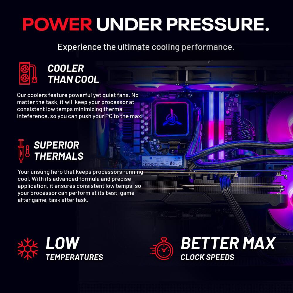 **POWER UNDER PRESSURE.**  
Experience the ultimate cooling performance.

---

**COOLER THAN COOL**  
Our coolers feature powerful yet quiet fans. No matter the task, it will keep your processor at consistent low temps minimizing thermal interference, so you can push your PC to the max.

---

**SUPERIOR THERMALS**  
Your unsung hero that keeps processors running cool. With its advanced formula and precise application, it ensures consistent low temps, so your processor can perform at its best, game after game, task after task.

---

**LOW TEMPERATURES**  
**BETTER MAX CLOCK SPEEDS**