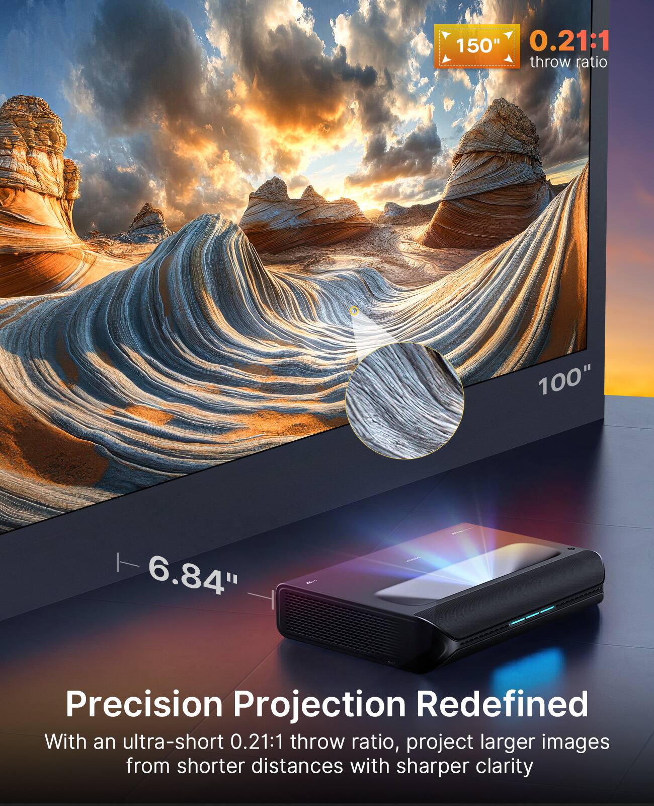 Precision Projection Redefined

With an ultra-short 0.21:1 throw ratio, project larger images from shorter distances with sharper clarity

150" 0.21:1 throw ratio

100" 6.84"
