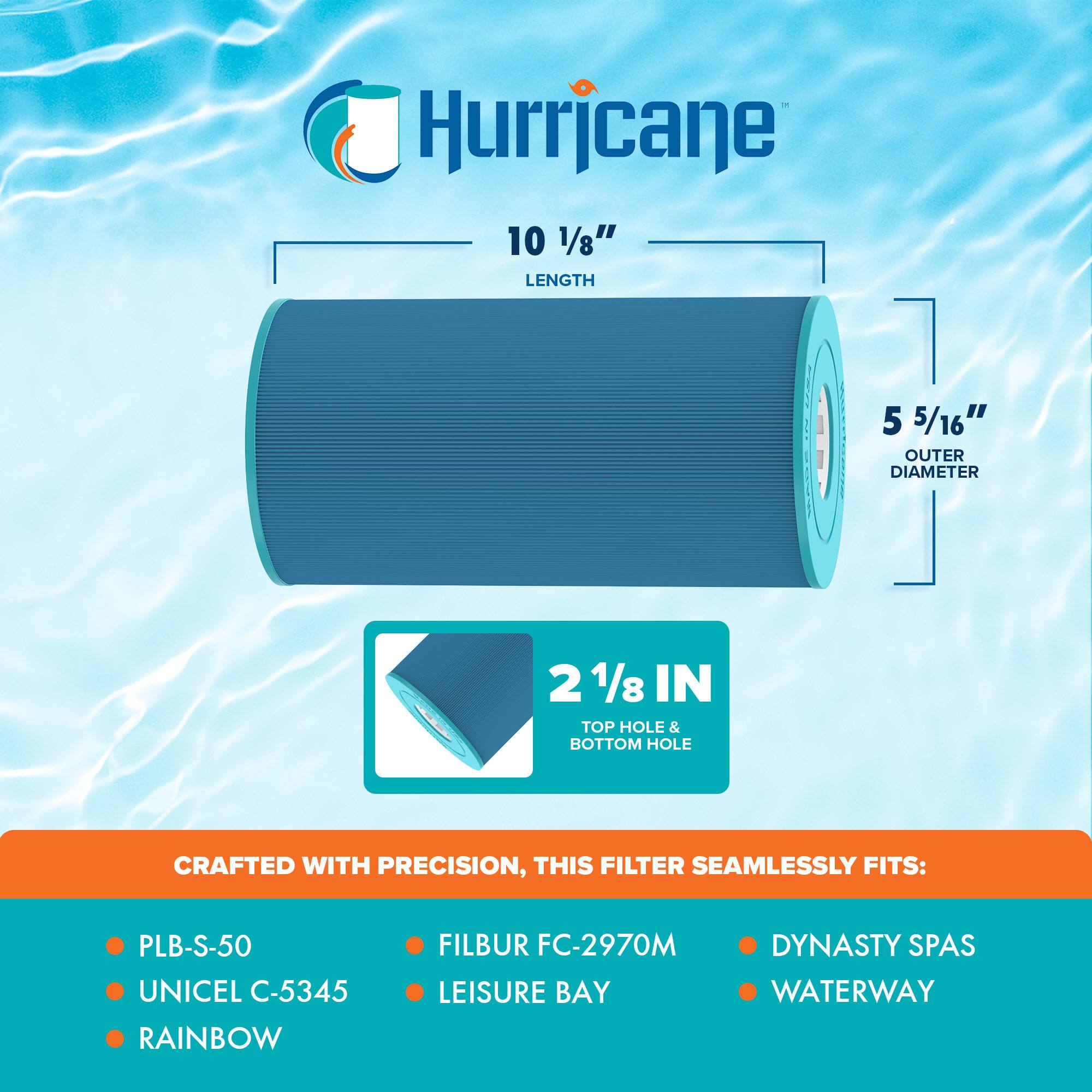 Hurricane

10 1/8" LENGTH

5 5/16" OUTER DIAMETER

2 1/8 IN TOP HOLE & BOTTOM HOLE

CRAFTED WITH PRECISION, THIS FILTER SEAMLESSLY FITS:

- PLB-S-50
- UNICEL C-5345
- RAINBOW
- FILBUR FC-2970M
- LEISURE BAY
- DYNASTY SPAS
- WATERWAY