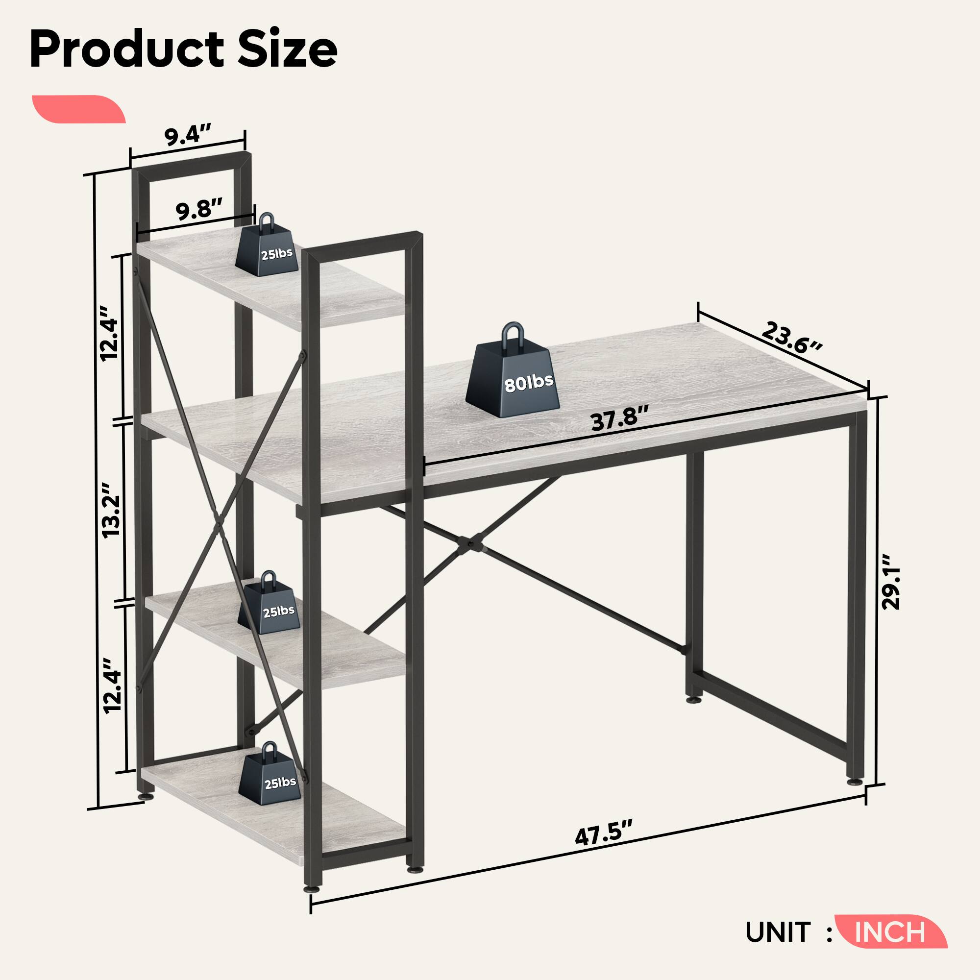 Product Size: 9.4" 9.8" 25lbs 12.4" 80lbs 37.8" 23.6" 13.2" 12.4" 25lbs 29.1" 25lbs 47.5" UNIT: INCH