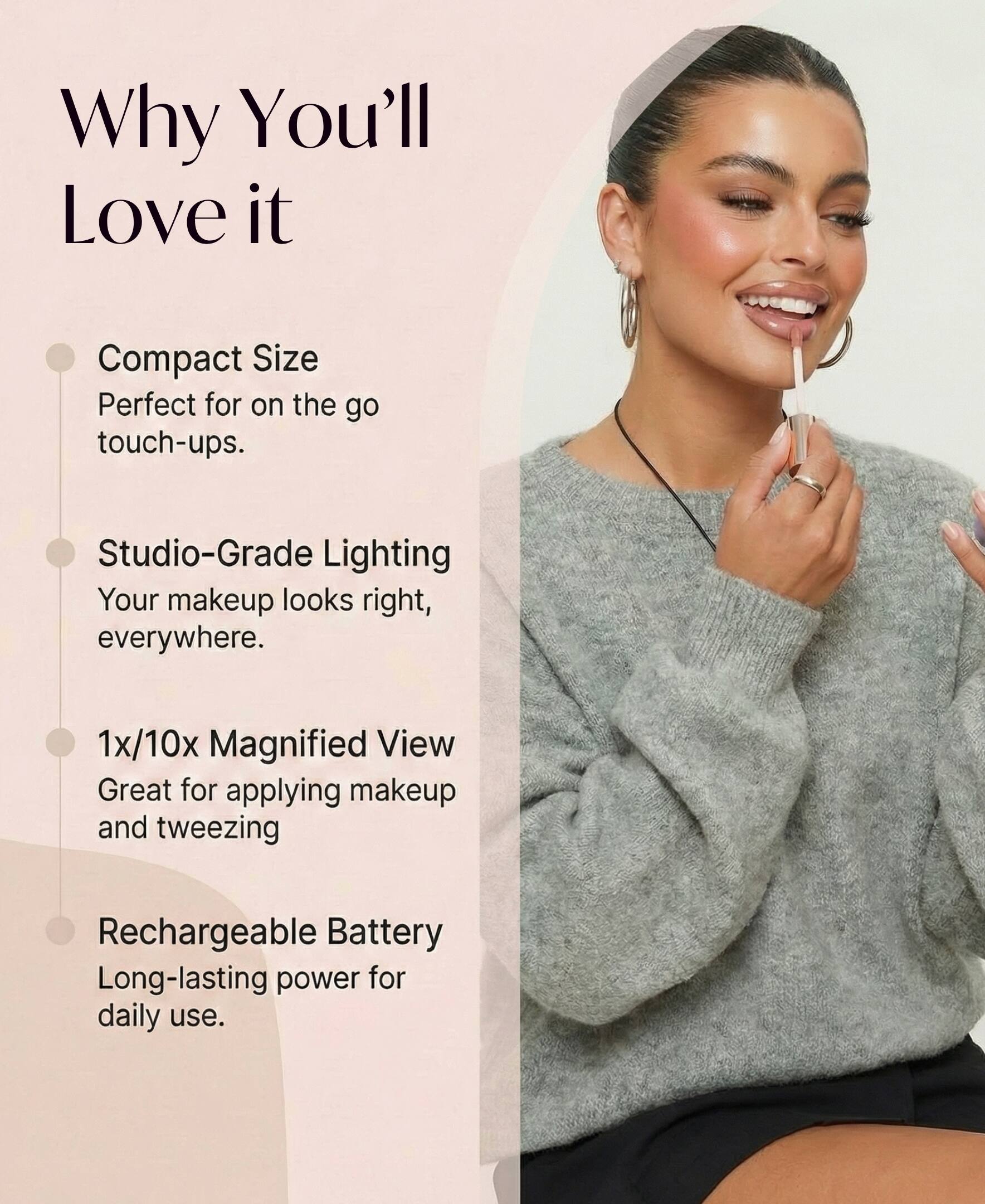 Why You'll Love it

- Compact Size
  Perfect for on the go touch-ups.

- Studio-Grade Lighting
  Your makeup looks right, everywhere.

- 1x/10x Magnified View
  Great for applying makeup and tweezing

- Rechargeable Battery
  Long-lasting power for daily use.